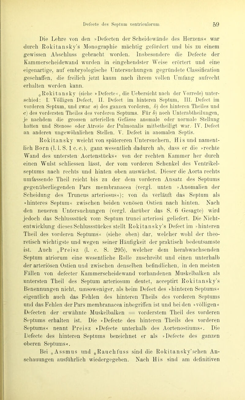 Die Lehre von den »Defeeten der Scheidewände des Herzens« war durch Rokitansky’s Monographie mächtig gefördert und bis zu einem gewissen Abschluss gebracht worden. Insbesondere die Defecte der Kammerscheidewand wurden in eingehendster Weise erörtert und eine eigenartige, auf embryologische Untersuchungen gegründete Classification geschaffen, die freilich jetzt kaum nach ihrem vollen Umfang aufrecht erhalten werden kann. 0Eokitansky (siehe »Defecte«, die Uebersicht nach der Vorrede) unter- schied: I. Völligen Defect, II. Defect im hinteren Septum, III. Defect im vorderen Septum, und zwar a) des ganzen vorderen, b) des hinteren Theiles und c) des vordersten Theiles des vorderen Septums. Für b) noch Unterabtheilungen, je nachdem die grossen arteriellen Gefässe anomale oder normale Stellung hatten und Stenose oder Atresie der Pulmonalis mitbetheikgt war. IV. Defect an anderen ungewöhnlichen Stellen. V. Defect in anomalen Septis. Rokitansky weicht von spätereren Untersuchern, His und nament- lich Born (1.1. S. 1 c. c.), ganz wesentlich dadurch ab, dass er die »rechte Wand des untersten Aortenstücks« von der rechten Kammer her durch einen Wulst schliessen lässt, der vom vorderen Schenkel des Ventrikel- septums nach rechts und hinten oben auswächst. Dieser die Aorta rechts umfassende Theil reicht bis zu der dem vorderen Ansatz des Septums gegenüberliegenden Pars membranacea (vergl. unten »Anomalien der Scheidung des Truncus arteriosus«); von da verläuft das Septum als »hinteres Septum« zwischen beiden venösen Ostien nach hinten. Nach den neueren Untersuchungen (vergl. darüber das S. 6 Gesagte) wird jedoch das Schlussstück vom Septum trunci arteriosi geliefert. Die Nicht- entwicklung dieses Schlussstückes stellt Rokitansky’s Defect im »hinteren Theil des vorderen Septums« (siehe oben) dar, welcher wohl der theo- retisch wichtigste und wegen seiner Häufigkeit der praktisch bedeutsamste ist. Auch 0Preisz (1. c. S. 295), welcher dem herabwachsenden Septum atriorum eine wesentliche Rolle zuschreibt und einen unterhalb der arteriösen Ostien und zwischen denselben befindlichen, in den meisten Fällen von defecter Kammerscheidewand vorhandenen Muskelbalken als untersten Theil des Septum arteriosum deutet, acceptirt Rokitansky’s Benennungen nicht, umsoweniger, als beim Defect des »hinteren Septums« eigentlich auch das Fehlen des hinteren Theils des vorderen Septums und das Fehlen der Pars membranacea inbegriffen ist und beiden »völligen« Defeeten der erwähnte Muskelbalken = vorderstem Theil des vorderen Septums erhalten ist. Die »Defecte des hinteren Theils des vorderen Septums« nennt Preisz »Defecte unterhalb des Aortenostiums«. Die Defecte des hinteren Septums bezeichnet er als »Defecte des ganzen oberen Septums«. Bei 0Assmus und 0Rauchfuss sind die Rokitansky’sehen An- schauungen ausführlich wiedergegeben. Nach His sind am definitiven