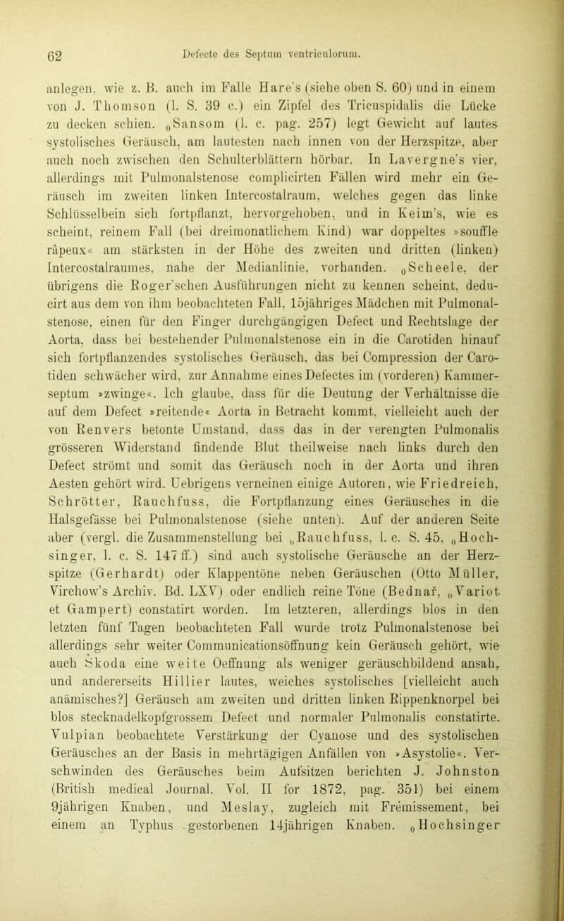 anlegen, wie z. B. auch im Falle Hare's (siehe oben S. 60) und in einem von J. Thomson (1. S. 39 c.) ein Zipfel des Tricuspidalis die Lücke zu decken schien. 0Sansom (1. c. pag. 257) legt Gewicht auf lautes systolisches Geräusch, am lautesten nach innen von der Herzspitze, aber auch noch zwischen den Schulterblättern hörbar. In Lavergne’s vier, allerdings mit Pulmonalstenose complicirten Fällen wird mehr ein Ge- räusch im zweiten linken Intercostalraum, welches gegen das linke Schlüsselbein sich fortpflanzt, hervorgehoben, und in Keim’s, wie es scheint, reinem Fall (bei dreimonatlichem Kind) war doppeltes »Souffle räpeux« am stärksten in der Höhe des zweiten und dritten (linken) Intercostalrauines, nahe der Medianlinie, vorhanden. 0Scheele, der übrigens die Roger'sehen Ausführungen nicht zu kennen scheint, dedu- cirt aus dem von ihm beobachteten Fall, löjähriges Mädchen mit Pulmonal- stenose, einen für den Finger durchgängigen Defect und Rechtslage der Aorta, dass bei bestehender Pulmonalstenose ein in die Carotiden hinauf sich fortpflanzendes systolisches Geräusch, das bei Compression der Caro- tiden schwächer wird, zur Annahme eines Defectes im (vorderen) Kammer- septum »zwinge«. Ich glaube, dass für die Deutung der Verhältnisse die auf dem Defect »reitende« Aorta in Betracht kommt, vielleicht auch der von Renvers betonte Umstand, dass das in der verengten Pulmonalis grösseren Widerstand findende Blut theilweise nach links durch den Defect strömt und somit das Geräusch noch in der Aorta und ihren Aesten gehört wird. Uebrigens verneinen einige Autoren, wie Friedreich, Schrötter, Rauchfuss, die Fortpflanzung eines Geräusches in die Halsgefässe bei Pulmonalstenose (siehe unten). Auf der anderen Seite aber (vergl. die Zusammenstellung bei „Rauchfuss, 1. c. S. 45, „Hoch- singer, 1. c. S. 147 ff.) sind auch systolische Geräusche an der Herz- spitze (Gerhardt) oder Klappentöne neben Geräuschen (Otto Müller, Virchow’s Archiv. Bd. LXV) oder endlich reine Töne (Bednar, „Variot et Gampert) constatirt worden. Im letzteren, allerdings blos in den letzten fünf Tagen beobachteten Fall wurde trotz Pulmonalstenose bei allerdings sehr weiter Communicationsöffnung kein Geräusch gehört, wie- auch Skoda eine weite Oeffnung als weniger geräuschbildend ansahr und andererseits Hi liier lautes, weiches systolisches [vielleicht auch anämisches?] Geräusch am zweiten und dritten linken Rippenknorpel bei blos stecknadelkopfgrossem Defect und normaler Pulmonalis eonstatirte. Vulpian beobachtete Verstärkung der Cyanose und des systolischen Geräusches an der Basis in mehrtägigen Anfällen von »Asystolie«. Ver- schwinden des Geräusches beim Aufsitzen berichten J. Johnston (British medical Journal. Vol. II for 1872, pag. 351) bei einem 9jährigen Knaben, und Meslay, zugleich mit Fremissement, bei einem an Typhus .gestorbenen 14jährigen Knaben. „Hochsinger