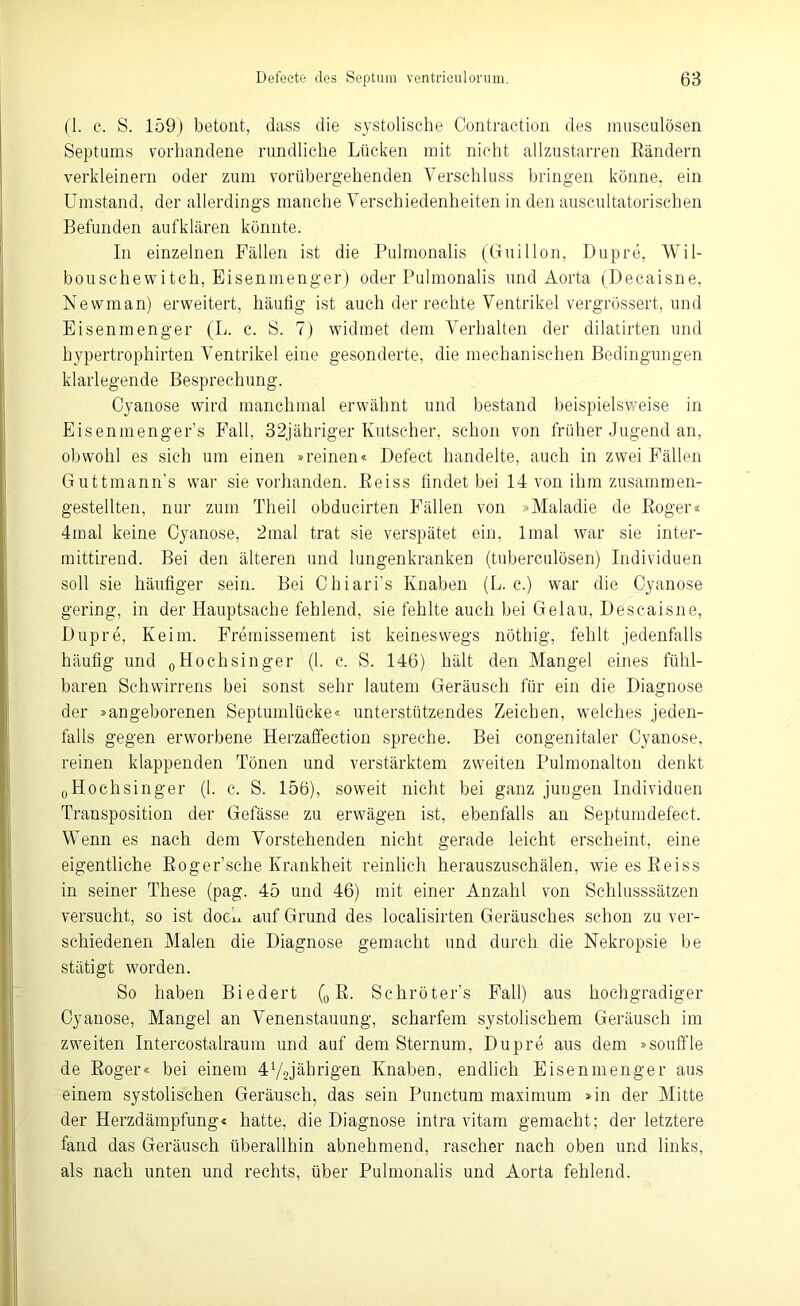 (1. c. S. 159) betont, dass die systolische Contraction des musculösen Septums vorhandene rundliche Lücken mit nicht allzustarren Rändern verkleinern oder zum vorübergehenden Verschluss bringen könne, ein Umstand, der allerdings manche Verschiedenheiten in den auscultatorischen Befunden aufklären könnte. In einzelnen Fällen ist die Pulmonalis (Guillon, Dupre, Wil- bouschewitch, Eisenmenger) oder Pulmonalis und Aorta (Decaisne, Newman) erweitert, häutig ist auch der rechte Ventrikel vergrössert, und Eisenmenger (L. c. S. 7) widmet dem Verhalten der dilatirten und hypertrophirten Ventrikel eine gesonderte, die mechanischen Bedingungen klarlegende Besprechung. Cyanose wird manchmal erwähnt und bestand beispielsweise in Eisenmengers Fall, 3 2jähriger Kutscher, schon von früher Jugend an, obwohl es sich um einen »reinen« Defect handelte, auch in zwei Fällen Guttmann's war sie vorhanden. Reiss findet bei 14 von ihm zusammen- gestellten, nur zum TH eil obducirten Fällen von »Maladie de Roger« 4mal keine Cyanose, 2mal trat sie verspätet ein, lmal war sie inter- mittirend. Bei den älteren und lungenkranken (tuberculösen) Individuen soll sie häufiger sein. Bei Chiari’s Knaben (L. c.) war die Cyanose gering, in der Hauptsache fehlend, sie fehlte auch bei Gelau, Descaisne, Dupre, Keim. Fremissement ist keineswegs nöthig, fehlt jedenfalls häufig und 0Hoehsinger (1. c. S. 146) hält den Mangel eines fühl- baren Schwirrens bei sonst sehr lautem Geräusch für ein die Diagnose der »angeborenen Septumlücke« unterstützendes Zeichen, welches jeden- falls gegen erworbene Herzaffection spreche. Bei congenitaler Cyanose, reinen klappenden Tönen und verstärktem zweiten Pulmonalton denkt 0Hochsinger (1. c. S. 156), soweit nicht bei ganz juugen Individuen Transposition der Gefässe zu erwägen ist, ebenfalls an Septumdefect. Wenn es nach dem Vorstehenden nicht gerade leicht erscheint, eine eigentliche Roger’sche Krankheit reinlich herauszuschälen, wie es Reiss in seiner These (pag. 45 und 46) mit einer Anzahl von Schlusssätzen versucht, so ist doch auf Grund des localisirten Geräusches schon zu ver- schiedenen Malen die Diagnose gemacht und durch die Nekropsie be stätigt worden. So haben Biedert (0 R. Sehröter’s Fall) aus hochgradiger Cyanose, Mangel an Venenstauung, scharfem systolischem Geräusch im zweiten Intereostalraum und auf dem Sternum, Dupre aus dem »souffle de Roger« bei einem 4V2jäHrigen Knaben, endlich Eisenmenger aus einem systolischen Geräusch, das sein Punctum maximum »in der Mitte der Herzdämpfung« hatte, die Diagnose intra vitam gemacht; der letztere fand das Geräusch überallhin abnehmend, rascher nach oben und links, als nach unten und rechts, über Pulmonalis und Aorta fehlend.