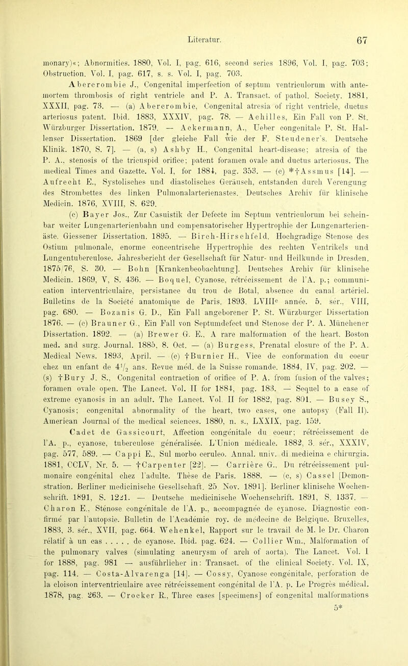 monary)«; Abnormities. 1880, Vol. I, pag. 616, secontl series 1896, Vol. I, pag. 703; Obstruetion. Vol. I, pag. 617, s. s. Vol. I, pag. 703. Abererombie J., Congenital imperfection of septum ventrieulorum witb ante- lnortem thrombosis of right ventricle and P. A. Transaet. of pathol. Society. 1881, XXXII, pag. 73. — (a) Abererombie, Congenital atresia of right ventricle, duetus arteriosus patent. Ibid. 1883, XXXIV, pag. 78. — Achilles, Ein Fall von P. St. Würzburger Dissertation. 1879. — Ackermann, A., lieber congenitale P. St. Hal- lenser Dissertation. 1869 [der gleiche Fall wie der F. Steudener’s. Deutsche Klinik. 1870, S. 7]. — (a, s) Ashby H., Congenital heart-disease; atresia of the P. A., Stenosis of the tricuspid orilice; patent foramen ovale and duetus arteriosus. The medical Times and Gazette. Vol. I, for 1881, pag. 353. — (c) *f Assmus [14], — Aufrecht E., Systolisches und diastolisches Geräusch, entstanden durch Verengung des Strombettes des linken Pulmonalarterienastes. Deutsches Archiv für klinische Medicin. 1876, XVIII, S. 629. (c) Bayer Jos., Zur Casuistik der Defeete im Septum ventrieulorum bei schein- bar weiter Lungenarterienbahn und compensatoriseher Hypertrophie der Lungenarterien- äste. Giessener Dissertation. 1895. — Birch-Hirsehfeld, Hochgradige Stenose des Ostium pulmonale, enorme concentrisehe Hypertrophie des rechten Ventrikels und Lungentubereulose. Jahresbericht der Gesellschaft für Natur- und Heilkunde in Dresden. 1875/76, S. 30. — Bohn [Krankenbeobachtung]. Deutsches Archiv für klinische Medicin. 1869, V, S. 436. — Boquel, Cyanose, retreeissement de l’A. p.; eommuni- cation interventriculaire, persistanee du trou de Botal, absenee du canal arteriel. Bulletins de la Societe anatomique de Paris. 1893. LVIIIe annee. 5. Ser., VIII, pag. 680. — Bozanis G. D., Ein Fall angeborener P. St. Würzburger Dissertation 1876. — (c) Brauner G., Ein Fall von Septumdefect und Stenose der P. A. Münchener Dissertation. 1892. — (a) Brewer G. E., A rare malformation of the heart. Boston med. and surg. Journal. 1885, 8. Oct. — (a) Burgess, Prenatal closure of the P. A. Medical News. 1893, April. — (c) fBurnier H., Vice de confonnation du coeur cliez un enfant de 4*/2 ans. Revue med. de la Suisse romande. 1884, IV, pag. 202. — (s) f Bury J. S., Congenital contraction of orifiee of P. A. from fusion of the valves; foramen ovale open. The Lancet. Vol. II for 1884, pag. 183. — Sequel to a case of extreme cyanosis in an adult. The Lancet. Vol. II for 1882, pag. 801. — Busey S., Cyanosis; congenital abnormality of the heart, two cases, one autopsy (Fall II). American Journal of the medical Sciences. 1880, n. s., LXXIX, pag. 159. Cadet de Gassicourt, Affection congenitale du coeur; retreeissement de l'A. p., cyanose, tuberculose generalisee. L'Union medicale. 1882. 3. sei1., XXXIV, pag. 577, 589. — Cappi E., Sul morbo eeruleo. Annal. univ. di medicina e chirnrgia. 1881, CCLV. Nr. 5. — fCarpenter [22]. — Carriere G.. Du retreeissement pul- monaire congenital chez Padulte. These de Paris. 1888. — (e, s) Cassel [Demon- stration. Berliner medieinische Gesellschaft. 25. Nov. 1891]. Berliner klinische Wochen- schrift. 1891, S. 12M. — Deutsche medieinische Wochenschrift. 1891, S. 1337. - Charon E., Stenose congenitale de l'A. p., accompagne'e de cyanose. Diagnostic con- firme par l’autopsie. Bulletin de l’Academie roy. de medecine de Belgique. Bruxelles, 1883, 3. ser., XVII, pag. 664. Wehenkel, Rapport sur le travail de M. le Dr. Charon relatif ä un cas de cyanose. Ibid. pag. 624. — Collier Wm., Malformation of the pulmonary valves (simulating aneurysm of arch of aorta). The Lancet. Vol. 1 for 1888, pag. 981 — ausführlicher in: Transaet. of the elinical Society. Vol. IX, pag. 114. — Gosta-Alvarenga [14]. — Cossy, Cyanose congenitale, Perforation de la cloison interventriculaire avee retreeissement congenital de l’A. p. Le Progres medical. 1878, pag. 263. — Crocker R., Thr.ee cases [specimens] of congenital malformations 5*
