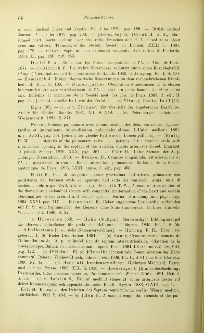 of heart. Medical Times and Gazette. Yol. I for 1879, pag. 189. — British medical Journal. Yol. I for 1879, pag. 233. — [Godson for] (a) fCronk H. G. A., Mal- formed heart (aorta arching over tlie right bronchus and P. A. closed at or about semilunar valves). Transact. of tlie obstetr. Society in London. XXIII for 1881. pag. 178. — Cutore, Sopra un caso di cianosi congenita. Archiv, ital. di Pediatria. 1893, XI, pag. 180, 218, 253. Daniel P. A„ Etüde sur les lesions congenitales de l’A. p. These de Paris. 1874 — (c) Dittrich F., Die wahre Herzstenose, erläutert durch einen Krankheitsfall. (Prager) Vierteljahrsschrift für praktische Heilkunde. 1849, 6. Jahrgang, Bd. I, S. 157. — Hamernjk .1., Einige diagnostische Bemerkungen zu dem vorbesehriebenen Krank- heitsfall. Ibid. S. 180. — Dumontpallier, Observation d’inocelusion de la cloison interventrieulaire avee retrecissement de l’A. p. chez un jeune homme de vingt et un ans. Bulletins et memoires de la Societe med. des hop. de Paris. 1885, 3. ser., II, pag. 441 [scheint derselbe Fall wie der Fereol’s]. — (s) *D urey-Comte, Fall I [14], Eger [38], — (a, c) v. Etlinger, Zur Casuistik der angeborenen Herzfehler. Archiv für Kinderheilkunde. 1891. XII. S. 318. — St. Petersburger medieinische Wochenschrift. 1891, S. 371. Fereol, Stenose pulinonaire avec communication des deux ventricules, Cyanose tardive et intermittente, tuberculisation pulinonaire ultime. L’Union medicale. 1881, n. s., XXXII, pag. 361 [scheint der gleiche Fall wie der Dumontpallier’s]. — fFinlay D. W. stenosis of the pulmonary valve .... patency of tho foramen ovale with a cribriform opening in the septum of the auricles, ductus arteriosus closed. Transact. of pathol. Society. 1879, XXX, pag. 262. — Föhr II.. lieber Stenose der A. p. Tübinger Dissertation. 1859. — Frenkel B., Cyanose congenitale, retrecissement de PA. p., persistance du trou de Botol; tuberculose pulinonaire. Bulletins de la Soeie'te anatomique de Paris. 1896. LXXI. annee, 5. ser., pag. 306. Gatti F., Casi di congenita stenosi gravissima delP arteria polmonare con persistenza del foramen ovale ed apertura nell setto dei ventricoli. Annal. univ. di medieina e ehirurgia. 1876. Aprile. — (a) -fGriffith T. W., A ease of transposition of the thoracic and abdominal viscera with congenital mallbrmation of the heart and certain abnormalities of the arterial and venous System. Journal of anatomy and physiology. 1892, XXVI, pag. 117. — fGrunmach E., Lieber angeborene Dexiocardie, verbunden mit P. St. und Septumdefeet des Herzens ohne Situs transversus. Berliner klinische Wochenschrift. 1890, S. 22. <a) Habershon [38]. — Hahn (Stuttgart), Merkwürdiger Bildungsmangel des Herzens. Jahrbücher für praktische Heilkunde. Tübingen. 1845, Bd. I, S. 55. — t Halbertsma [I. e., siehe Namenverzeichniss]. — Harling R. H., Ueber an- geborene P. St. Kieler Dissertation. 1894. — (e) Haury, Cyanose, retre'cissement de Pinfundibulum de PA. p. et inocelusion du septum interventrieulaire, dilatation de la erosse aortique. Bulletins de la Societe' anatomique deParis. 1894, LXIXe anne'e. 5. ser., VIII, pag. 472. — (a) f*Heine [15], (c) fHewelke [congenitale Communication der Herz- kammern], Referat: Virchow-Hirsch, Jahresbericht 1886, Bd. II, S. 81 [aus Gaz. lekarska. 1886, Nr. 35], — (c) Hochhalt [Krankenvorstellung: 17jähriges Mädchen]. Pester med.-ehirurg. Presse. 1883, XIX, S. 1026. — Hochsinger C. [Krankenbeobachtung; Dextrocardie, Situs inversus viseerum, Pulmonalstenose]. Wiener Klinik. 1891, Heft 2, S- ö6. — (c) v. Hofsten S, Fall af medfold stenos af conus arteriosus dexter vid defeet Kammarseptum och oppenstände ductus Botalli. Hygiea. 1886, XLVIII, pag. 1. — fHoll M., Beitrag zu den Defeeten des Septum ventriculorum eordis. Wiener inedicin. Jahrbücher. 1880, S. 453. — (c) fHun H., A case of congenital stenosis of the pul-