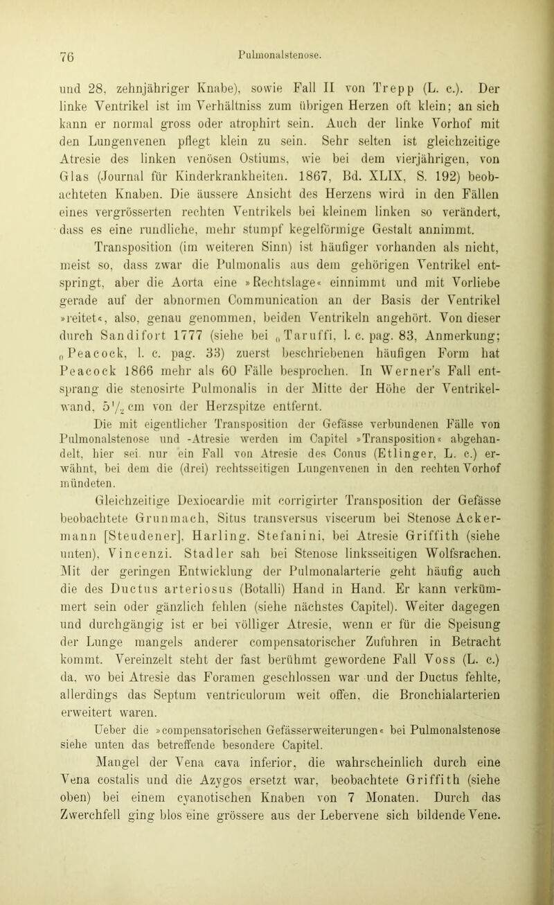 und 28. zehnjähriger Knabe), sowie Fall II von Trepp (L. c.). Der linke Ventrikel ist im Verhältniss zum übrigen Herzen oft klein; an sich kann er normal gross oder atrophirt sein. Auch der linke Vorhof mit den Lungenvenen pflegt klein zu sein. Sehr selten ist gleichzeitige Atresie des linken venösen Ostiums, wie bei dem vierjährigen, von Glas (Journal für Kinderkrankheiten. 1867, Bd. XLIX, S. 192) beob- achteten Knaben. Die äussere Ansicht des Herzens wird in den Fällen eines vergrösserten rechten Ventrikels bei kleinem linken so verändert, dass es eine rundliche, mehr stumpf kegelförmige Gestalt annimmt. Transposition (im weiteren Sinn) ist häufiger vorhanden als nicht, meist so, dass zwar die Pulmonalis aus dem gehörigen Ventrikel ent- springt, aber die Aorta eine »Rechtslage« einnimmt und mit Vorliebe gerade auf der abnormen Cornmunication an der Basis der Ventrikel »reitet«, also, genau genommen, beiden Ventrikeln angehört. Von dieser durch Sandifort 1777 (siehe bei „Taruffi, 1. c. pag. 83, Anmerkung; nPeacock, 1. c. pag. 33) zuerst beschriebenen häufigen Form hat Peacoc-k 1866 mehr als 60 Fälle besprochen. In Werner’s Fall ent- sprang die stenosirte Pulmonalis in der Mitte der Höhe der Ventrikel- wand, 5 7-2 cm von der Herzspitze entfernt. Die mit eigentlicher Transposition der Gefässe verbundenen Fälle von Pulmonalstenose und -Atresie werden im Capitel »Transposition* abgehan- delt, hier sei nur ein Fall von Atresie des Conus (Etlinger, L. c.) er- wähnt, bei dem die (drei) rechtsseitigen Lungenvenen in den rechten Vorhof mündeten. Gleichzeitige Dexiocardie mit corrigirter Transposition der Gefässe beobachtete Grunmach, Situs transversus viscerum bei Stenose Acker- mann [Steudener], Harling. Stefanini, bei Atresie Griffith (siehe unten), Vincenzi. Stadler sah bei Stenose linksseitigen Wolfsrachen. Mit der geringen Entwicklung der Pulmonalarterie geht häufig auch die des Ductus arteriosus (Botalli) Hand in Hand. Er kann verküm- mert sein oder gänzlich fehlen (siehe nächstes Capitel). Weiter dagegen und durchgängig ist er bei völliger Atresie, wenn er für die Speisung der Lunge mangels anderer compensatorischer Zufuhren in Betracht kommt. Vereinzelt steht der fast berühmt gewordene Fall Voss (L. c.) da, wo bei Atresie das Foramen geschlossen war und der Ductus fehlte, allerdings das Septum ventriculorum weit offen, die Bronchialarterien erweitert waren. Ueber die »compensatorischen Gefässerweiterungen« bei Pulmonalstenose siehe unten das betreffende besondere Capitel. Mangel der Vena cava inferior, die wahrscheinlich durch eine Vena costalis und die Azygos ersetzt war, beobachtete Griffith (siehe oben) bei einem cyanotisehen Knaben von 7 Monaten. Durch das Zwerchfell ging blos'eine grössere aus der Lebervene sich bildende Vene.