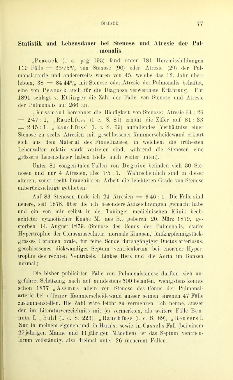 Statistik und Lebensdauer bei Stenose und Atresie der Pul- monalis. „Peacock (1. c. pag. 193) fand unter 181 Herzmissbildungen 119 Fälle = 65-75% von Stenose (90) oder Atresie (29) der Pul- monalarterie und andererseits waren von 45,- welche das 12. Jahr über- lebten, 38 = 84‘44% mit Stenose oder Atresie der Pulmonalis behaftet, eine von Peacock auch für die Diagnose venverthete Erfahrung. Für 1891 schlägt v. Etlinger die Zahl der Fälle von Stenose und Atresie der Pulmonalis auf 266 an. 0 Kussmaul berechnet die Häufigkeit von Stenose: Atresie 64 : 26 = 2-47 : 1, 0 Rauchfuss (l. c. S. 81) erhöht die Ziffer auf 81 : 33 = 245 : 1. u Rauchfuss’ (l. c. S. 69) auffallendes Verhältniss einer Stenose zu sechs Atresien mit geschlossener Kammerscheidewand erklärt sich aus dein Material des Findelhauses, in welchem die frühesten Lebensalter relativ stark vertreten sind, während die Stenosen eine grössere Lebensdauer haben (siehe auch weiter unten). Unter 81 congenitalen Fällen von Deguise befinden sich 30 Ste- nosen und nur 4 Atresien, also 75 : 1. Wahrscheinlich sind in dieser älteren, sonst recht brauchbaren Arbeit die leichteren Grade von Stenose unberücksichtigt geblieben. Auf 83 Stenosen finde ich 24 Atresien = 3’4ö : 1. Die Fälle sind neuere, seit 1878, über die ich besondere Aufzeichnungen gemacht habe und ein von mir selbst in der Tübinger medicinischen Klinik beob- achteter cyanotischer Knabe M. aus B., geboren 20. März 1879, ge- storben 14. August 1879. (Stenose des Conus der Pulmonalis, starke Hypertrophie der Conusmusculatur, normale Klappen, fünfzigpfennigstück- grosses Foramen ovale, für feine Sonde durchgängiger Ductus arteriosus, geschlossenes dickwandiges Septum ventriculorum bei enormer Hyper- trophie des rechten Ventrikels. Linkes Herz und die Aorta im Ganzen normal.) Die bisher publicirten Fälle von Pulmonalstenose dürften sich un- gefährer Schätzung nach auf mindestens 300 belaufen, wenigstens konnte schon 1877 0 Assmus allein von Stenose des Conus der Pulmonal- arterie bei offener Kammerscheidewand ausser seinen eigenen 47 Fälle zusammenstellen. Die Zahl wäre leicht zu vermehren. Ich nenne, ausser den im Literaturverzeichniss mit (c) vermerkten, als weitere Fälle Ben- netz I, 0 Buhl (l. c. S. 223), 0 Rauchfuss (1. c. S. 89), 0RenversI. Nur in meinem eigenen und in Hun’s, sowie in Cassel’s Fall (bei einem 27jährigen Manne und 11jährigen Mädchen) ist das Septum ventricu- lorum vollständig, also dreimal unter 26 (neueren) Fällen.