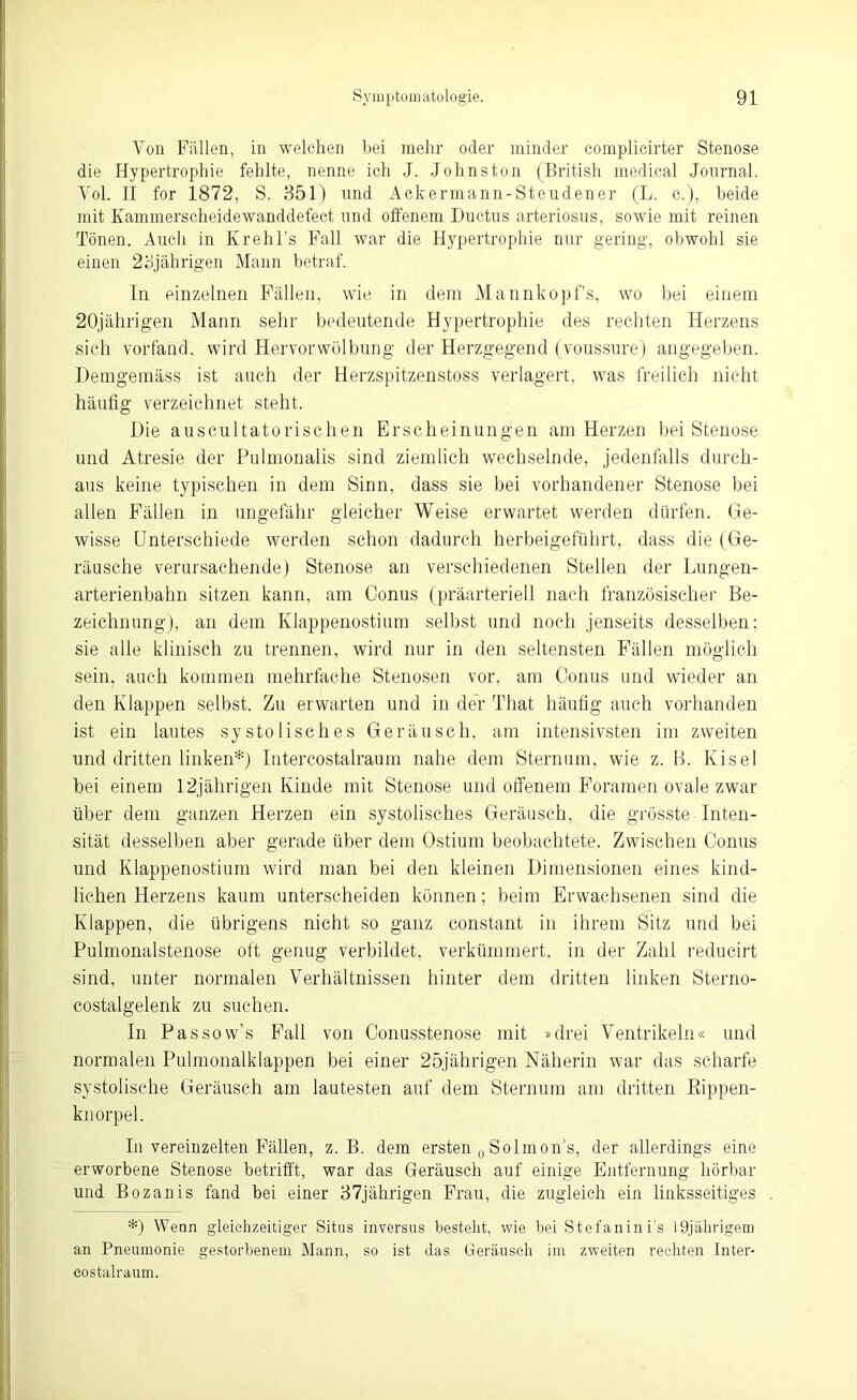 Ton Fällen, in welchen bei mehr oder minder complicirter Stenose die Hypertrophie fehlte, nenne ich J. .Johnston (British medical Journal. Yol. II for 1872, S. 351) nnd Ackermann-Steudener (L. c.), beide mit Kammerscheidewanddefect und offenem Ductus arteriosus, sowie mit reinen Tönen. Auch in Krehl's Fall war die Hypertrophie nur gering, obwohl sie einen 23jährigen Mann betraf. In einzelnen Fällen, wie in dem Mann köpf’s, wo bei einem 20jährigen Mann sehr bedeutende Hypertrophie des rechten Herzens sich vorfand, wird Hervor Wölbung der Herzgegend (voussure) angegeben. Demgemäss ist auch der Herzspitzenstoss verlagert, was freilich nicht häufig verzeichnet steht. Die auscultatorischen Erscheinungen am Herzen bei Stenose und Atresie der Pulmonalis sind ziemlich wechselnde, jedenfalls durch- aus keine typischen in dem Sinn, dass sie bei vorhandener Stenose bei allen Fällen in ungefähr gleicher Weise erwartet werden dürfen. Ge- wisse Unterschiede werden schon dadurch herbeigeführt, dass die (Ge- räusche verursachende) Stenose an verschiedenen Stellen der Lungen- arterienbahn sitzen kann, am Conus (präarteriell nach französischer Be- zeichnung), an dem Klappenostium selbst und noch jenseits desselben; sie alle klinisch zu trennen, wird nur in den seltensten Fällen möglich sein, auch kommen mehrfache Stenosen vor. am Conus und wieder an den Klappen selbst. Zu erwarten und in der That häufig auch vorhanden ist ein lautes systolisches Geräusch, am intensivsten im zweiten und dritten linken*) Intercostalraum nahe dem Sternum, wie z. B. Kisel bei einem 12jährigen Kinde mit Stenose und offenem Foramen ovale zwar über dem ganzen Herzen ein systolisches Geräusch, die grösste Inten- sität desselben aber gerade über dem Ostium beobachtete. Zwischen Conus und Klappenostium wird man bei den kleinen Dimensionen eines kind- lichen Herzens kaum unterscheiden können; beim Erwachsenen sind die Klappen, die übrigens nicht so ganz constant in ihrem Sitz und bei Pulmonalstenose oft genug verbildet, verkümmert, in der Zahl reducirt sind, unter normalen Verhältnissen hinter dem dritten linken Sterno- costalgelenk zu suchen. In Passow’s Fall von Conusstenose mit »drei Ventrikeln« und normalen Pulmonalklappen bei einer 25jährigen Näherin war das scharfe systolische Geräusch am lautesten auf dem Sternum am dritten Eippen- knorpel. In vereinzelten Fällen, z. B. dem ersten 0 Solmon’s, der allerdings eine erworbene Stenose betrifft, war das Geräusch auf einige Entfernung hörbar und Bozanis fand bei einer 37jährigen Frau, die zugleich ein linksseitiges *) Wenn gleichzeitiger Situs inversus besteht, wie bei Stefanini’s lüjährigem an Pneumonie gestorbenem Mann, so ist das Geräusch im zweiten rechten Inter- costalraum.