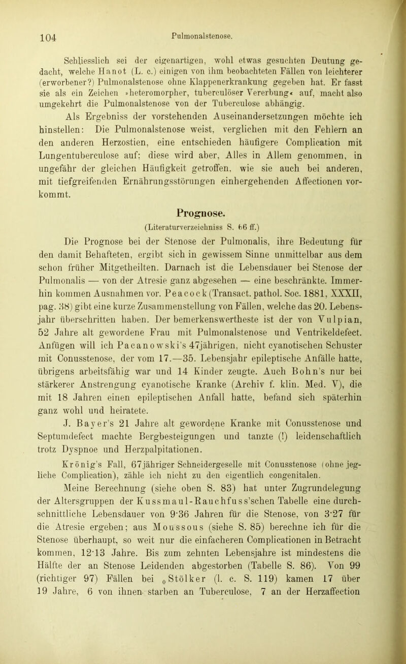 Schliesslich sei der eigenartigen, wohl etwas gesuchten Deutung ge- dacht, welche Ha not (L. c.) einigen von ihm beobachteten Fällen von leichterer (erworbener?) Pulmonalstenose ohne Klappenerkrankung gegeben hat. Er fasst sie als ein Zeichen »heteromorpher, tuberculöser Vererbung« auf, macht also umgekehrt die Pulmonalstenose von der Tuberculose abhängig. Als Ergebniss der vorstehenden Auseinandersetzungen möchte ich hinstellen: Die Pulmonalstenose weist, verglichen mit den Fehlern an den anderen Herzostien, eine entschieden häufigere Complication mit Lungentuberculose auf; diese wird aber. Alles in Allem genommen, in ungefähr der gleichen Häufigkeit getroffen, wie sie auch bei anderen, mit tiefgreifenden Ernährungsstörungen einhergehenden Affectionen vor- kommt. Prognose. (Literaturverzeiehniss S. ff.) Die Prognose bei der Stenose der Pulmonalis, ihre Bedeutung für den damit Behafteten, ergibt sich in gewissem Sinne unmittelbar aus dem schon früher Mitgetheilten. Darnach ist die Lebensdauer bei Stenose der Pulmonalis — von der Atresie ganz abgesehen — eine beschränkte. Immer- hin kommen Ausnahmen vor. Peacoc k (Transact. pathol. Soc. 1881, XXXII, pag. 88) gibt eine kurze Zusammenstellung von Fällen, welche das 20. Lebens- jahr überschritten haben. Der bemerkenswertheste ist der von Vulpian, 52 Jahre alt gewordene Frau mit Pulmonalstenose und Yentrikeldefect. Anfügen will ich Pacanowski’s 47jährigen. nicht cyanotischen Schuster mit Conusstenose, der vom 17.—35. Lebensjahr epileptische Anfälle hatte, übrigens arbeitsfähig war und 14 Kinder zeugte. Auch Bohn’s nur bei stärkerer Anstrengung cyanotische Kranke (Archiv f. klin. Med. Y), die mit 18 Jahren einen epileptischen Anfall hatte, befand sich späterhin ganz wohl und heiratete. J. Bayer’s 21 Jahre alt gewordene Kranke mit Conusstenose und Septumdefect machte Bergbesteigungen und tanzte (!) leidenschaftlich trotz Dyspnoe und Herzpalpitationen. Krönig’s Fall, 67jähriger Schneidergeselle mit Conusstenose (ohne jeg- liche Complication), zähle ich nicht zu den eigentlich congenitalen. Meine Berechnung (siehe oben S. 83) hat unter Zugrundelegung der Altersgruppen der K u ss maul-Raue hfuss’schen Tabelle eine durch- schnittliche Lebensdauer von 936 Jahren für die Stenose, von 3‘27 für die Atresie ergeben; aus Moussous (siehe S. 85) berechne ich für die Stenose überhaupt, so weit nur die einfacheren Complicationen in Betracht kommen, 12‘13 Jahre. Bis zum zehnten Lebensjahre ist mindestens die Hälfte der an Stenose Leidenden abgestorben (Tabelle S. 86). Yon 99 (richtiger 97) Fällen bei „Stoiker (1. c. S. 119) kamen 17 über 19 Jahre, 6 von ihnen- starben an Tuberculose, 7 an der Herzaffection