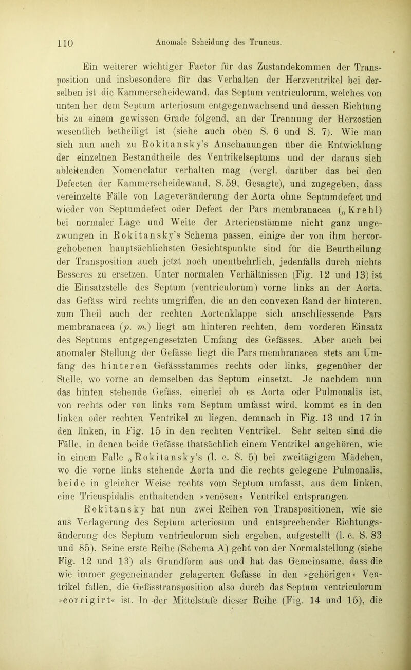 Ein weiterer wichtiger Factor für das Zustandekommen der Trans- position und insbesondere für das Verhalten der Herzventrikel bei der- selben ist die Kammerscheidewand, das Septum ventriculorum, welches von unten her dem Septum arteriosum entgegenwachsend und dessen Richtung bis zu einem gewissen Grade folgend, an der Trennung der Herzostien wesentlich betheiligt ist (siehe auch oben S. 6 und S. 7). Wie man sich nun auch zu Rokitansky’s Anschauungen über die Entwicklung der einzelnen Bestandtheile des Ventrikelseptums und der daraus sich ablekenden Nomenclatur verhalten mag (vergl. darüber das bei den Defecten der Kammerscheidewand, S.59, Gesagte), und zugegeben, dass vereinzelte Fälle von Lageveränderung der Aorta ohne Septumdefect und wieder von Septumdefect oder Defect der Pars membranacea („Krehl) bei normaler Lage und Weite der Arterienstämme nicht ganz unge- zwungen in Rokitansky’s Schema passen, einige der von ihm hervor- gehobenen hauptsächlichsten Gesichtspunkte sind für die Beurtheilung der Transposition auch jetzt noch unentbehrlich, jedenfalls durch nichts Besseres zu ersetzen. Unter normalen Verhältnissen (Fig. 12 und 13) ist die Einsatzstelle des Septum (ventriculorum) vorne links an der Aorta, das Gefäss wird rechts umgriffen, die an den convexen Rand der hinteren, zum Theil auch der rechten Aortenklappe sich anschliessende Pars membranacea {ja. m.) liegt am hinteren rechten, dem vorderen Einsatz des Septums entgegengesetzten Umfang des Gefässes. Aber auch bei anomaler Stellung der Gefässe liegt die Pars membranacea stets am Um- fang des hinteren Gefässstammes rechts oder links, gegenüber der Stelle, wo vorne an demselben das Septum einsetzt. Je nachdem nun das hinten stehende Gefäss, einerlei ob es Aorta oder Pulmonalis ist, von rechts oder von links vom Septum umfasst wird, kommt es in den linken oder rechten Ventrikel zu liegen, demnach in Fig. 13 und 17 in den linken, in Fig. 15 in den rechten Ventrikel. Sehr selten sind die Fälle, in denen beide Gefässe thatsächlich einem Ventrikel angehören, wie in einem Falle „Rokitansky’s (1. c. S. 5) bei zweitägigem Mädchen, wo die vorne links stehende Aorta und die rechts gelegene Pulmonalis, beide in gleicher Weise rechts vom Septum umfasst, aus dem linken, eine Tricuspidalis enthaltenden »venösen« Ventrikel entsprangen. Rokitansky hat nun zwei Reihen von Transpositionen, wie sie aus Verlagerung des Septum arteriosum und entsprechender Richtungs- änderung des Septum ventriculorum sich ergeben, aufgestellt (1. c. S. 83 und 85). Seine erste Reihe (Schema A) geht von der Normalstellung (siehe Fig. 12 und 13) als Grundform aus und hat das Gemeinsame, dass die wie immer gegeneinander gelagerten Gefässe in den »gehörigen« Ven- trikel fallen, die Gefässtransposition also durch das Septum ventriculorum »corrigirt« ist. In-der Mittelstufe dieser Reihe (Fig. 14 und 15), die