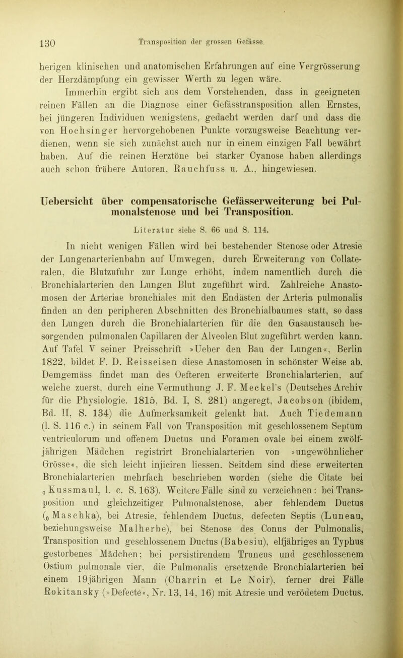 herigen klinischen und anatomischen Erfahrungen auf eine Vergrösserung der Herzdämpfung ein gewisser Werth zu legen wäre. Immerhin ergibt sich aus dem Vorstehenden, dass in geeigneten reinen Fällen an die Diagnose einer Gefässtransposition allen Ernstes, bei jüngeren Individuen wenigstens, gedacht wTerden darf und dass die von Hochsinger hervorgehobenen Punkte vorzugsweise Beachtung ver- dienen, wyenn sie sich zunächst auch nur in einem einzigen Fall bewährt haben. Auf die reinen Herztöne bei starker Cyanose haben allerdings auch schon frühere Autoren, Rauchfuss u. A.. hingewiesen. Uebersiclit über compensatorisclie Gefässerweiterung bei Pul- nionalstenose und bei Transposition. Literatur siehe S. 66 und S. 114. In nicht wenigen Fällen wird bei bestehender Stenose oder Atresie der Lungenarterienbahn auf Umwegen, durch Erweiterung von Collate- ralen, die Blutzufuhr zur Lunge, erhöht, indem namentlich durch die Bronchialarterien den Lungen Blut zugeführt wird. Zahlreiche Anasto- mosen der Arteriae bronchiales mit den Endästen der Arteria pulmonalis finden an den peripheren Abschnitten des Bronchialbaumes statt, so dass den Lungen durch die Bronchialarterien für die den Gasaustausch be- sorgenden pulmonalen Capillaren der Alveolen Blut zugeführt werden kann. Auf Tafel V seiner Preisschrift »Ueber den Bau der Lungen«, Berlin 1822, bildet F. D. Reisseisen diese Anastomosen in schönster Weise ab. Demgemäss findet man des Oefteren erweiterte Bronchialarterien, auf welche zuerst, durch eine Vermuthung J. F. Meckel’s (Deutsches Archiv für die Physiologie. 1815. Bd. I. S. 281) angeregt, Jacobson (ibidem, Bd. II, S. 134) die Aufmerksamkeit gelenkt hat. Auch Tiedemann (1. S. 116 c.) in seinem Fall von Transposition mit geschlossenem Septum ventrieulorum und offenem Ductus und Foramen ovale bei einem zwölf- jährigen Mädchen registrirt Bronchialarterien von »ungewöhnlicher Grösse«, die sich leicht injiciren Hessen. Seitdem sind diese erweiterten Bronchialarterien mehrfach beschrieben worden (siehe die Citate bei „Kussmaul, 1. e. S. 163). Weitere Fälle sind zu verzeichnen: bei Trans- position und gleichzeitiger Pulmonalstenose, aber fehlendem Ductus (0Maschka), bei Atresie, fehlendem Ductus, defecten Septis (Luneau, beziehungsweise Malherbe), bei Stenose des Conus der Pulmonalis, Transposition und geschlossenem Ductus (Babesiu), elfjähriges an Typhus gestorbenes Mädchen; bei persistirendem Truncus und geschlossenem Ostium pulmonale vier, die Pulmonalis ersetzende Bronchialarterien bei einem 19jährigen Mann (Cbarrin et Le Noir). ferner drei Fälle Rokitansky (»Defecte«. Nr. 13, 14, 16) mit Atresie und verödetem Ductus.