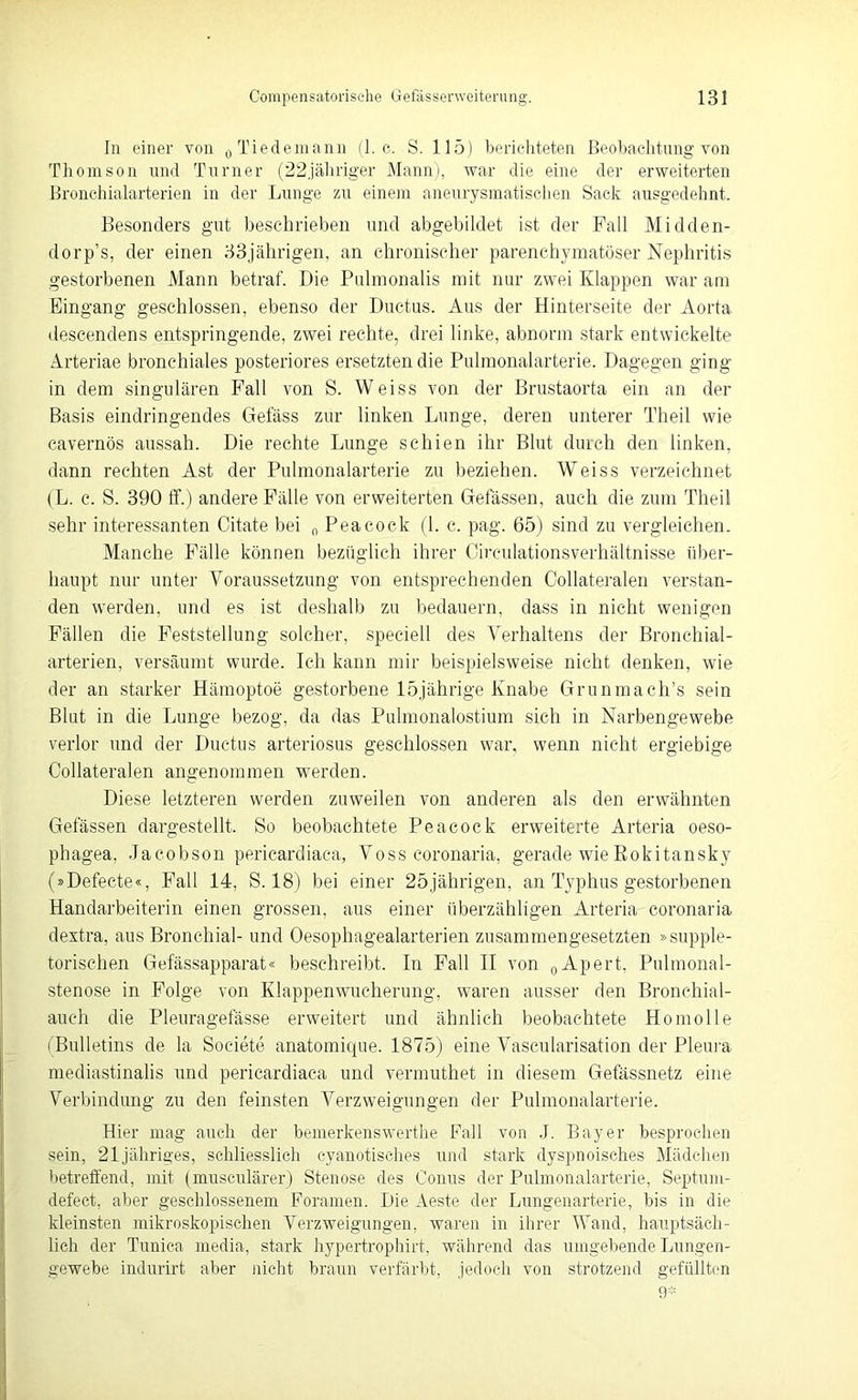 In einer von 0Tiedemann (1. c. S. 115) berichteten Beobachtung von Thomson und Turner (22jähriger Mann), war die eine der erweiterten Bronchialarterien in der Lunge zu einem aneurysmatischen Sack ausgedehnt. Besonders gut beschrieben und abgebildet ist der Pall Midden- dorp’s, der einen 33jährigen, an chronischer parenchymatöser Nephritis gestorbenen Mann betraf. Die Pulmonalis mit nur zwei Klappen war am Eingang geschlossen, ebenso der Ductus. Aus der Hinterseite der Aorta descendens entspringende, zwei rechte, drei linke, abnorm stark entwickelte Arteriae bronchiales posteriores ersetzten die Pulmonalarterie. Dagegen ging in dem singulären Fall von S. Weiss von der Brustaorta ein an der Basis eindringendes Gelass zur linken Lunge, deren unterer Theil wie cavernös aussah. Die rechte Lunge schien ihr Blut durch den linken, dann rechten Ast der Pulmonalarterie zu beziehen. Weiss verzeichnet (L. c. S. 390 ff.) andere Fälle von erweiterten Gefässen, auch die zum Theil sehr interessanten Citate bei 0 Peacock (1. c. pag. 65) sind zu vergleichen. Manche Fälle können bezüglich ihrer Circulationsverhältnisse über- haupt nur unter Voraussetzung von entsprechenden Collateralen verstan- den werden, und es ist deshalb zu bedauern, dass in nicht wenigen Fällen die Feststellung solcher, speciell des Verhaltens der Bronchial- arterien, versäumt wurde. Ich kann mir beispielsweise nicht denken, wie der an starker Hämoptoe gestorbene 15jährige Knabe Grunmach’s sein Blut in die Lunge bezog, da das Pulmonalostium sich in Narbengewebe verlor und der Ductus arteriosus geschlossen war, wenn nicht ergiebige Collateralen angenommen werden. Diese letzteren werden zuweilen von anderen als den erwähnten Gefässen dargestellt. So beobachtete Peacock erweiterte Arteria oeso- phagea, Jacobson pericardiaca, Voss coronaria, gerade wie Rokitansky (»Defecte«, Fall 14, S. 18) bei einer 25jährigen, an Typhus gestorbenen Handarbeiterin einen grossen, aus einer überzähligen Arteria coronaria dextra, aus Bronchial- und Oesophagealarterien zusammengesetzten »supple- torischen Gefässapparat« beschreibt. In Fall II von 0Apert, Pulmonal- stenose in Folge von Klappenwucherung, waren ausser den Bronchial- auch die Pleuragefässe erweitert und ähnlich beobachtete Homolle (Bulletins de la Societe anatomique. 1875) eine Vascularisation der Pleura mediastinalis und pericardiaca und vermuthet in diesem Gefässnetz eine Verbindung zu den feinsten Verzweigungen der Pulmonalarterie. Hier mag auch der bemerkenswerthe Fall von J. Bayer besprochen sein, 21jähriges, schliesslich cyanotisches und stark dyspnoisches Mädchen betreffend, mit (musculärer) Stenose des Conus der Pulmonalarterie, Septum- defect, aber geschlossenem Foramen. Die Aeste der Lungenarterie, bis in die kleinsten mikroskopischen Verzweigungen, waren in ihrer Wand, hauptsäch- lich der Tunica media, stark hypertrophirt, während das umgebende Lungen- gewebe indurirt aber nicht braun verfärbt, jedoch von strotzend gefüllten 9*