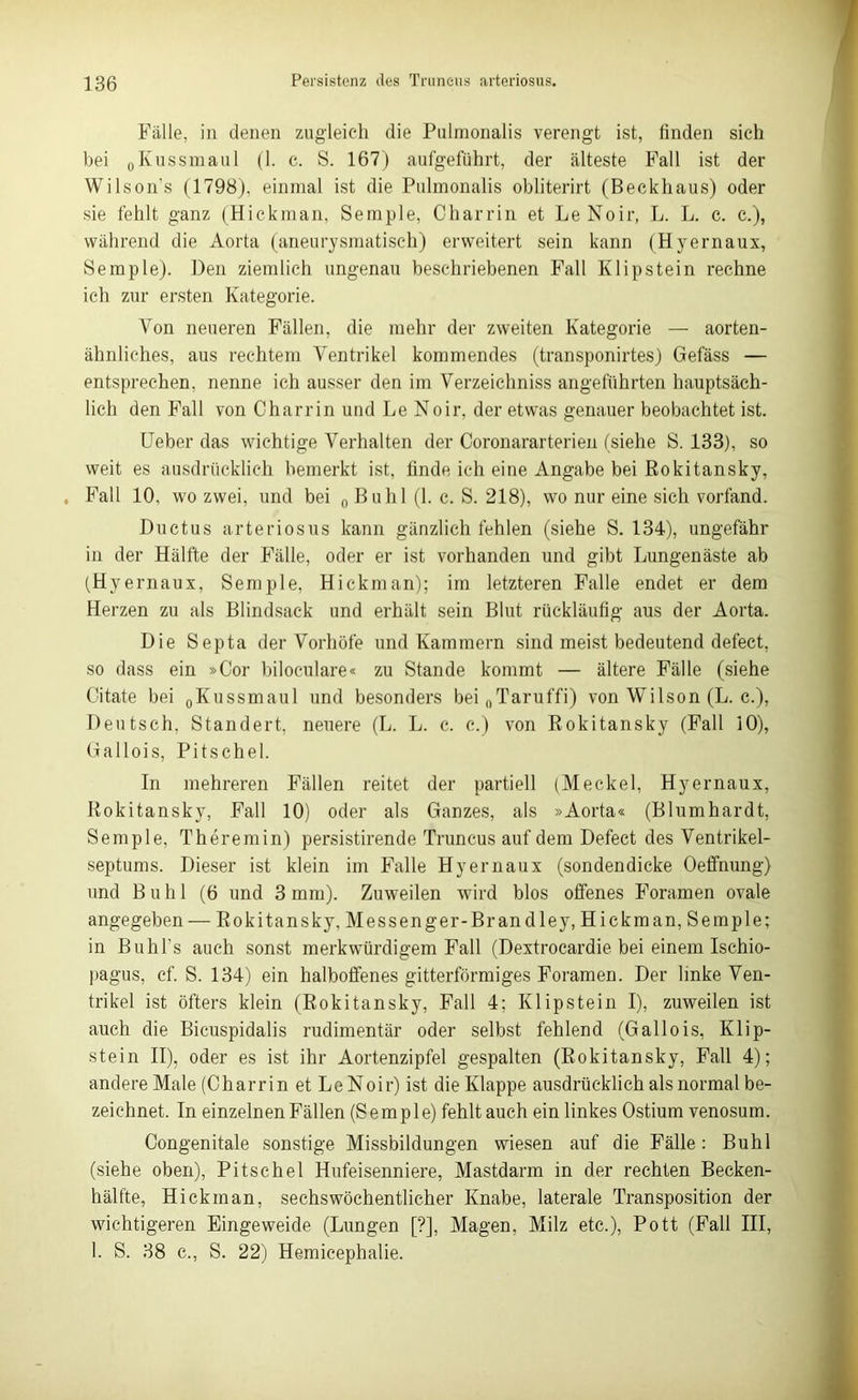 Fälle, in denen zugleich die Pulmonalis verengt ist, finden sich bei 0Kussmaul (1. c. S. 167) aufgeführt, der älteste Fall ist der Wilsons (1798), einmal ist die Pulmonalis obliterirt (Beckhaus) oder sie fehlt ganz (Hickman, Semple, Charrin et LeNoir, L. L. c. c.), während die Aorta (aneurysmatisch) erweitert sein kann (Hyernaux, Semple). Den ziemlich ungenau beschriebenen Fall Klipstein rechne ich zur ersten Kategorie. Von neueren Fällen, die mehr der zweiten Kategorie — aorten- ähnliches, aus rechtem Ventrikel kommendes (transponirtes) Gefäss — entsprechen, nenne ich ausser den im Verzeichniss angeführten hauptsäch- lich den Fall von Charrin und Le Noir, der etwas genauer beobachtet ist. Lieber das wichtige Verhalten der Coronararterien (siehe S. 133), so weit es ausdrücklich bemerkt ist, finde ich eine Angabe bei Rokitansky, , Fall 10, wo zwei, und bei 0 Buhl (1. c. S. 218), wo nur eine sich vorfand. Ductus arteriosus kann gänzlich fehlen (siehe S. 134), ungefähr in der Hälfte der Fälle, oder er ist vorhanden und gibt Lungenäste ab (Hyernaux, Semple, Hickman); im letzteren Falle endet er dem Herzen zu als Blindsack und erhält sein Blut rückläufig aus der Aorta. Die Septa der Vorhöfe und Kammern sind meist bedeutend defect, so dass ein »Cor biloculare« zu Stande kommt — ältere Fälle (siehe Citate bei 0Kussmaul und besonders beinTaruffi) von Wilson (L. c.), Deutsch. Standert, neuere (L. L. c. c.) von Rokitansky (Fall 10), üallois, Pitschel. In mehreren Fällen reitet der partiell (Meckel, Hyernaux, Rokitansky, Fall 10) oder als Ganzes, als »Aorta« (Blumhardt, Semple, Theremin) persistirende Truncus auf dem Defect des Ventrikel- septums. Dieser ist klein im Falle Hyernaux (sondendicke Oeffnung) und Buhl (6 und 3 mm). Zuweilen wird blos offenes Foramen ovale angegeben — Rokitansky, Messenger-Br an dley, Hickman, Semple; in Buhl’s auch sonst merkwürdigem Fall (Dextrocardie bei einem Ischio- pagus, cf. S. 134) ein halboffenes gitterförmiges Foramen. Der linke Ven- trikel ist öfters klein (Rokitansky, Fall 4; Klipstein I), zuweilen ist auch die Bicuspidalis rudimentär oder selbst fehlend (Gallois, Klip- stein II), oder es ist ihr Aortenzipfel gespalten (Rokitansky, Fall 4); andere Male (Charrin et LeNoir) ist die Klappe ausdrücklich als normal be- zeichnet. In einzelnen Fällen (Semple) fehltauch ein linkes Ostium venosum. Congenitale sonstige Missbildungen wiesen auf die Fälle: Buhl (siehe oben), Pitschel Hufeisenniere, Mastdarm in der rechten Becken- hälfte, Hickman, sechswöchentlicher Knabe, laterale Transposition der wichtigeren Eingeweide (Lungen [?], Magen, Milz etc.), Pott (Fall III, I. S. 38 c., S. 22) Hemicephalie.