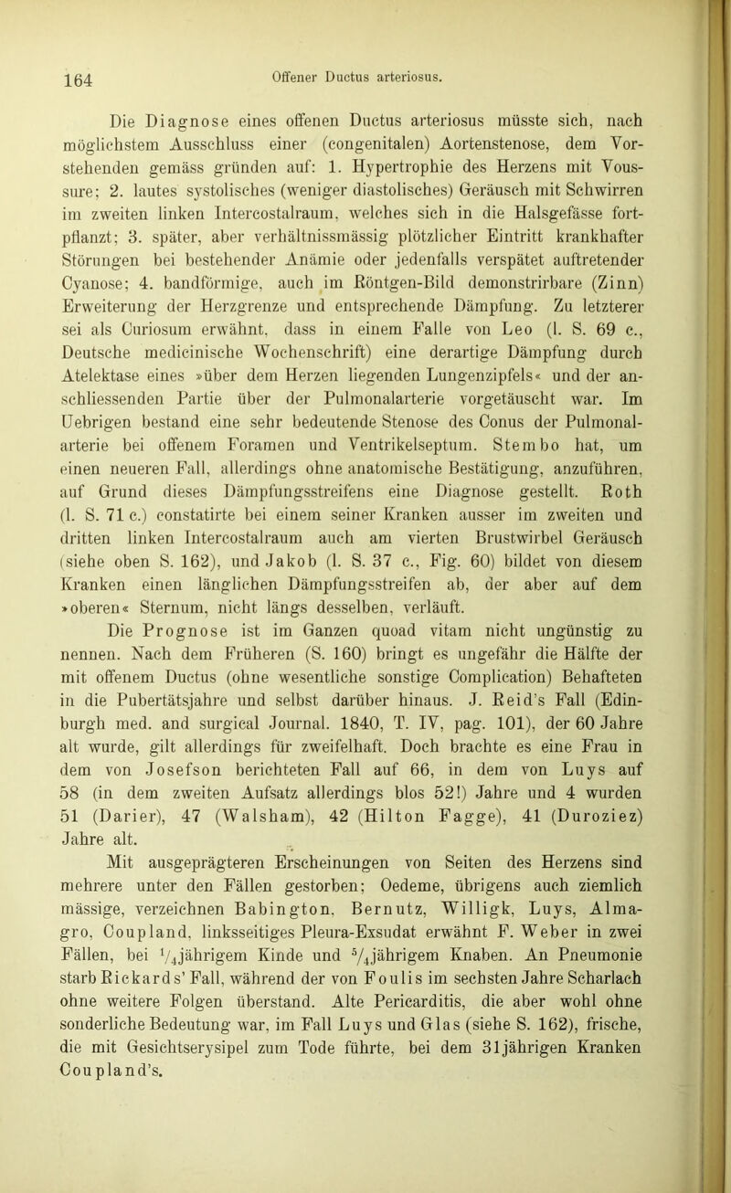 Die Diagnose eines offenen Ductus arteriosus müsste sich, nach möglichstem Ausschluss einer (congenitalen) Aortenstenose, dem Vor- stehenden gemäss gründen auf: 1. Hypertrophie des Herzens mit Vous- sure; 2. lautes systolisches (weniger diastolisches) Geräusch mit Schwirren im zweiten linken Intercostalraum, welches sich in die Halsgefässe fort- pflanzt; 3. später, aber verhältnissmässig plötzlicher Eintritt krankhafter Störungen bei bestehender Anämie oder jedenfalls verspätet auftretender Cyanose; 4. bandförmige, auch im ßöntgen-Bild demonstrirbare (Zinn) Erweiterung der Herzgrenze und entsprechende Dämpfung. Zu letzterer sei als Curiosum erwähnt, dass in einem Falle von Leo (1. S. 69 c., Deutsche medicinische Wochenschrift) eine derartige Dämpfung durch Atelektase eines »über dem Herzen liegenden Lungenzipfels« und der an- schliessenden Partie über der Pulmonalarterie vorgetäuscht war. Im Uebrigen bestand eine sehr bedeutende Stenose des Conus der Pulmonal- arterie bei offenem Foramen und Ventrikelseptum. Stern bo hat, um einen neueren Fall, allerdings ohne anatomische Bestätigung, anzuführen, auf Grund dieses Dämpfungsstreifens eine Diagnose gestellt. Roth (1. S. 71 c.) constatirte bei einem seiner Kranken ausser im zweiten und dritten linken Intercostalraum auch am vierten Brustwirbel Geräusch (siehe oben S. 162), und Jakob (1. S. 37 c., Fig. 60) bildet von diesem Kranken einen länglichen Dämpfungsstreifen ab, der aber auf dem »oberen« Sternum, nicht längs desselben, verläuft. Die Prognose ist im Ganzen quoad vitam nicht ungünstig zu nennen. Nach dem Früheren (S. 160) bringt es ungefähr die Hälfte der mit offenem Ductus (ohne wesentliche sonstige Complication) Behafteten in die Pubertätsjahre und selbst darüber hinaus. J. Reid’s Fall (Edin- burgh med. and surgical Journal. 1840, T. IV, pag. 101), der 60 Jahre alt wurde, gilt allerdings für zweifelhaft. Doch brachte es eine Frau in dem von Josefson berichteten Fall auf 66, in dem von Luys auf 58 (in dem zweiten Aufsatz allerdings blos 52!) Jahre und 4 wurden 51 (Darier), 47 (Walsham), 42 (Hilton Fagge), 41 (Duroziez) Jahre alt. Mit ausgeprägteren Erscheinungen von Seiten des Herzens sind mehrere unter den Fällen gestorben; Oedeme, übrigens auch ziemlich mässige, verzeichnen Babington. Bernutz, Willigk, Luys, Alma- gro, Coupland, linksseitiges Pleura-Exsudat erwähnt F. Weber in zwei Fällen, bei VJährigem Kinde und 5/4jährigem Knaben. An Pneumonie starb Rickard s’ Fall, während der von Foulis im sechsten Jahre Scharlach ohne weitere Folgen überstand. Alte Pericarditis, die aber wohl ohne sonderliche Bedeutung war, im Fall Luys und Glas (siehe S. 162), frische, die mit Gesichtserysipel zum Tode führte, bei dem 31jährigen Kranken Cou pland’s.