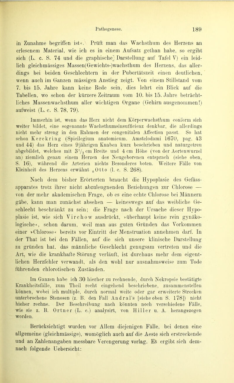 in Zunahme begriffen ist«. Prüft man das Wachsthum des Herzens an erlesenem Material, wie ich es in einem Aufsatz gethan habe, so ergibt sich (L. c. S. 74 und die graphische; Darstellung auf Tafel V) ein leid- lich gleich massiges Massen(Gewichts-)wachsthum des Herzens, das aller- dings bei beiden Geschlechtern in der Pubertätszeit einen deutlichen, wenn auch im Ganzen massigen Anstieg zeigt. Von einem Stillstand vom 7. bis 15. Jahre kann keine Rede sein, dies lehrt ein Blick auf die Tabellen, wo schon der kürzere Zeitraum vom 10. bis 15. Jahre beträcht- liches Massenwachsthum aller wichtigen Organe (Gehirn ausgenommen!) aufweist (L. c. S. 78, 79). Immerhin ist, wenn das Herz nicht dem Körperwachsthum conform sich weiter bildet, eine sogenannte Wachsthumsinsufficienz denkbar, die allerdings nicht mehr streng in den Rahmen der congenitalen Affection passt. So hat schon Kerckring (Spicilegium anatomicum. Amstelodami 1670, pag. 43 und 44) das Herz eines 9jährigen Knaben kurz beschrieben und naturgetreu abgebildet, welches mit 3 72 cm Breite und 4 cm Höhe (von der Aortenwurzel an) ziemlich genau einem Herzen des Neugeborenen entsprach (siehe oben, S. 16), •während die Arterien nichts Besonderes boten. Weitere Fälle von Kleinheit des Herzens erwähnt 0Otto (1. c. S. 268). Nach dem bisher Erörterten braucht die Hypoplasie des Gefäss- apparates trotz ihrer nicht abzuleugnenden Beziehungen zur Chlorose — von der mehr akademischen Frage, ob es eine echte Chlorose bei Männern gäbe, kann man zunächst absehen — keineswegs auf das weibliche Ge- schlecht beschränkt zu sein; die Frage nach der Ursache dieser Hypo- plasie ist, wie sich Virchow ausdrückt, »überhaupt keine rein gynäko- logische«, schon darum, weil man aus guten Gründen das Vorkommen einer »Chlorose« bereits vor Eintritt der Menstruation annehmen darf. In der That ist bei den Fällen, auf die sich unsere klinische Darstellung zu gründen hat. das männliche Geschlecht genugsam vertreten und die Art, wie die krankhafte Störung verläuft, ist durchaus mehr dem eigent- lichen Herzfehler verwandt, als den wohl nur ausnahmsweise zum Tode führenden chlorotischen Zuständen. Im Ganzen habe ich 30 hierher zu rechnende, durch Nekropsie bestätigte Krankheitsfälle, zum Theil recht eingehend beschriebene, zusammenstellen können, wobei ich multiple, durch normal weite oder gar erweiterte Strecken unterbrochene Stenosen (z. B. den Fall Andral’s [siehe oben S. 178]) nicht hieher rechne. Der Beschreibung nach könnten noch verschiedene Fälle, wie sie z. B. Ortner (L. c.) analysirt, von Hiller u. A. herangezogen worden. Berücksichtigt wurden vor Allem diejenigen Fälle, bei denen eine allgemeine (gleichmässige), womöglich auch auf die Aeste sich erstreckende und an Zahlenangaben messbare Verengerung vorlag. Eä ergibt sich dem- nach folgende Uebersicht: