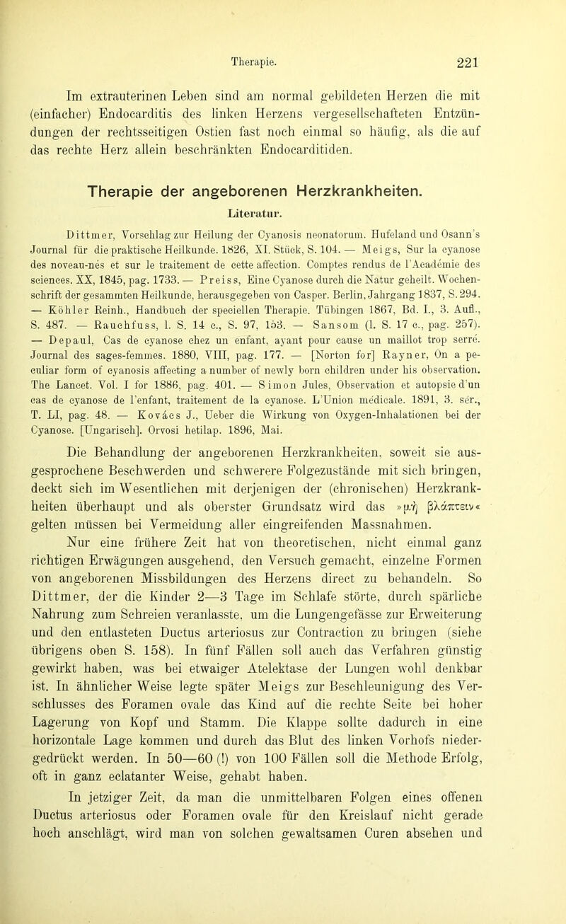 Im extrauterinen Leben sind am normal gebildeten Herzen die mit (einfacher) Endocarditis des linken Herzens vergesellschafteten Entzün- dungen der rechtsseitigen Ostien fast noch einmal so häufig, als die auf das rechte Herz allein beschränkten Endocarditiden. Therapie der angeborenen Herzkrankheiten. Literatur. Dittmer, Vorschlag zur Heilung der Oyanosis neonatorum. Hufeland und Osann's Journal für die praktische Heilkunde. 1826, XI. Stück, S. 104.— Meigs, Sur la cyanose des noveau-nes et sur le traitement de eette affection. Comptes rendus de l’Aeademie des Sciences. XX, 1845, pag. 1733. — Preiss, Eine Cyanose durch die Natur geheilt. Wochen- schrift der gesammten Heilkunde, herausgegeben von Casper. Berlin, Jahrgang 1837, S.294. — Köhler Keinh., Handbuch der speciellen Therapie. Tübingen 1867, Bd. I., 3. Aufl., S. 487. — Rauehfuss, 1. S. 14 c., S. 97, 153. — Sansom (1. S. 17 c., pag. 257). — Depaul, Cas de cyanose ckez un enfant, ayant pour cause un maillot trop serre. Journal des sages-femmes. 1880, VIII, pag. 177. — [Norton for] Rayner, On a pe- culiar form of eyanosis affecting a number of newly born children under his observation. The Lancet. Vol. I for 1886, pag. 401. — Simon Jules, Observation et autopsied’un cas de cyanose de Tenfant, traitement de la cyanose. L’Union medicale. 1891, 3. ser., T. LI, pag. 48. — Kovaes J., Ueber die Wirkung von Oxygen-Inhalationen bei der Cyanose. [Ungarisch]. Orvosi hetilap. 1896, Mai. Die Behandlung der angeborenen Herzkrankheiten, soweit sie aus- gesprochene Beschwerden und schwerere Folgezustände mit sich bringen, deckt sich im Wesentlichen mit derjenigen der (chronischen) Herzkrank- heiten überhaupt und als oberster Grundsatz wird das »[G] ßXäxcsiv« gelten müssen bei Vermeidung aller eingreifenden Massnahmen. Nur eine frühere Zeit hat von theoretischen, nicht einmal ganz richtigen Erwägungen ausgehend, den Versuch gemacht, einzelne Formen von angeborenen Missbildungen des Herzens direct zu behandeln. So Dittmer, der die Kinder 2—3 Tage im Schlafe störte, durch spärliche Nahrung zum Schreien veranlasste, um die Lungengefässe zur Erweiterung und den entlasteten Ductus arteriosus zur Contraction zu bringen (siehe übrigens oben S. 158). In fünf Fällen soll auch das Verfahren günstig- gewirkt haben, was bei etwaiger Atelektase der Lungen wohl denkbar ist. In ähnlicherWeise legte später Meigs zur Beschleunigung des Ver- schlusses des Foramen ovale das Kind auf die rechte Seite bei hoher Lagerung von Kopf und Stamm. Die Klappe sollte dadurch in eine horizontale Lage kommen und durch das Blut des linken Vorhofs nieder- gedrückt werden. In 50—60 (!) von 100 Fällen soll die Methode Erfolg, oft in ganz eclatanter Weise, gehabt haben. In jetziger Zeit, da man die unmittelbaren Folgen eines offenen Ductus arteriosus oder Foramen ovale für den Kreislauf nicht gerade hoch anschlägt, wird man von solchen gewaltsamen Curen absehen und
