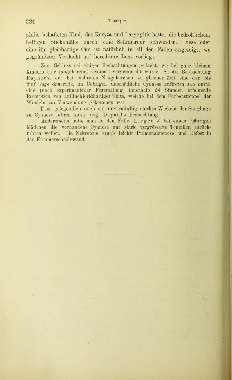 philis behafteten Kind, das Koryza und Laryngitis hatte, die bedrohlichen, heftigen Stickanfälle durch eine Schraiercur schwinden. Diese oder eine ihr gleichartige Cur ist natürlich in all den Fällen angezeigt, wo gegründeter Verdacht auf hereditäre Lues vorliegt. Zum Schluss sei einiger Beobachtungen gedacht, wo bei ganz kleinen Kindern eine (angeborene) Cyanose vorgetäuscht wurde. So die Beobachtung Rayner’s, der bei mehreren Neugeborenen zu gleicher Zeit eine vier bis fünf Tage dauernde, im Uebrigen unschädliche Cyanose auftreten sah durch eine (nach experimenteller Feststellung) innerhalb 24 Stunden erfolgende Resorption von anilinchloridhaltiger Tinte, welche bei dem Farbenstempel der Windeln zur Verwendung gekommen war. Dass gelegentlich auch ein unvernünftig starkes Wickeln der Säuglinge zu Cyanose führen kann, zeigt Depaul’s Beobachtung. Andererseits hatte man in dem Falle „Liegeois’ bei einem 7jährigen Mädchen die vorhandene Cyanose auf stark vergrösserte Tonsillen zurück- führen wollen. Die Nekropsie ergab leichte Pulmonalstenose und Defect* in der Kammerscheidewand.