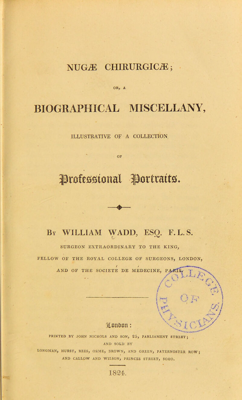 NUGA5 CHIRURGIC/E; OR; A BIOGRAPHICAL MISCELLANY, ILLUSTRATIVE OF A COLLECTION OF professional Portraits. By WILLIAM WADD, ESO. F. L. S. c- SURGEON EXTRAORDINARY TO THE KING, FELLOW OF THE ROYAL COLLEGE OF SURGEONS, LONDON, PRINTED BY JOHN NICHOLS AND SON, 25, PARLIAMENT STREET J , AND SOLD BY LONGMAN, HURST, REES, ORME, BROWN, AND GREEN, PATERNOSTER ROW; AND CALLOW AND WILSON, PRINCES STREET, SOHO. 1824