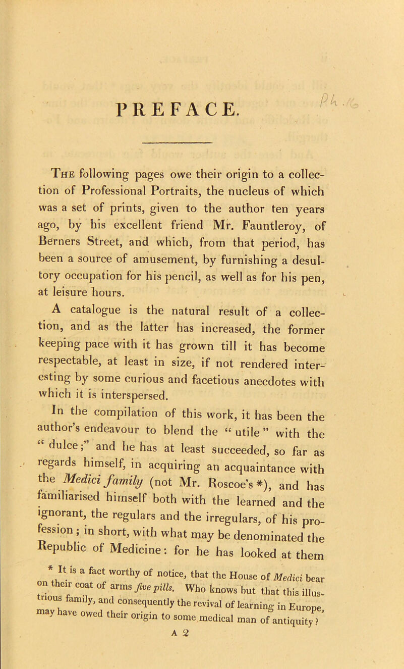 PREFACE. The following pages owe their origin to a collec- tion of Professional Portraits, the nucleus of which was a set of prints, given to the author ten years ago, by his excellent friend Mr. Fauntleroy, of Berners Street, and which, from that period, has been a source of amusement, by furnishing a desul- tory occupation for his pencil, as well as for his pen, at leisure hours. A catalogue is the natural result of a collec- tion, and as the latter has increased, the former keeping pace with it has grown till it has become respectable, at least in size, if not rendered inter- esting by some curious and facetious anecdotes with which it is interspersed. In the compilation of this work, it has been the author’s endeavour to blend the “ utile ” with the “ dulce; and he has at least succeeded, so far as regards himself, in acquiring an acquaintance with the Medici family (not Mr. Roscoe’s *), and has familiarised himself both with the learned and the ignorant, the regulars and the irregulars, of his pro- fession ; in short, with what may be denominated the Republic of Medicine: for he has looked at them It .s a fact worthy of notice, that the House of Medici bear on their coat of arms five pills. Who knows but that this illus- rious family, and consequently the revival of learning in Europe -y have owed their origin to some medical man of antiquity ' A 2