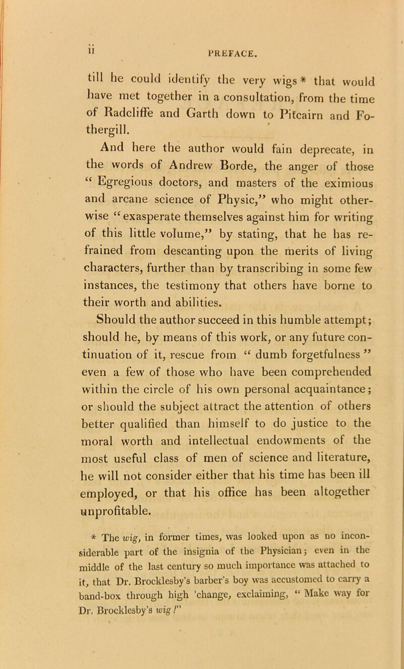 II till he could identify the very wigs* that would have met together in a consultation, from the time of Radcliffe and Garth down to Pitcairn and Fo- thergill. And here the author would fain deprecate, in the words of Andrew Borde, the anger of those “ Egregious doctors, and masters of the eximious and arcane science of Physic,” who might other- wise “exasperate themselves against him for writing of this little volume,” by stating, that he has re- frained from descanting upon the merits of living characters, further than by transcribing in some few instances, the testimony that others have borne to their worth and abilities. Should the author succeed in this humble attempt; should he, by means of this work, or any future con- tinuation of it, rescue from “ dumb forgetfulness ” even a few of those who have been comprehended within the circle of his own personal acquaintance; or should the subject attract the attention of others better qualified than himself to do justice to the moral worth and intellectual endowments of the most useful class of men of science and literature, he will not consider either that his time has been ill employed, or that his office has been altogether unprofitable. * The wig, in former times, was looked upon as no incon- siderable part of the insignia of the Physician; even in the middle of the last century so much importance was attached to it, that Dr. Brocklesby’s barber’s boy was accustomed to carry a band-box through high ’change, exclaiming, “ Make way for Dr. Brocklesby’s wig!