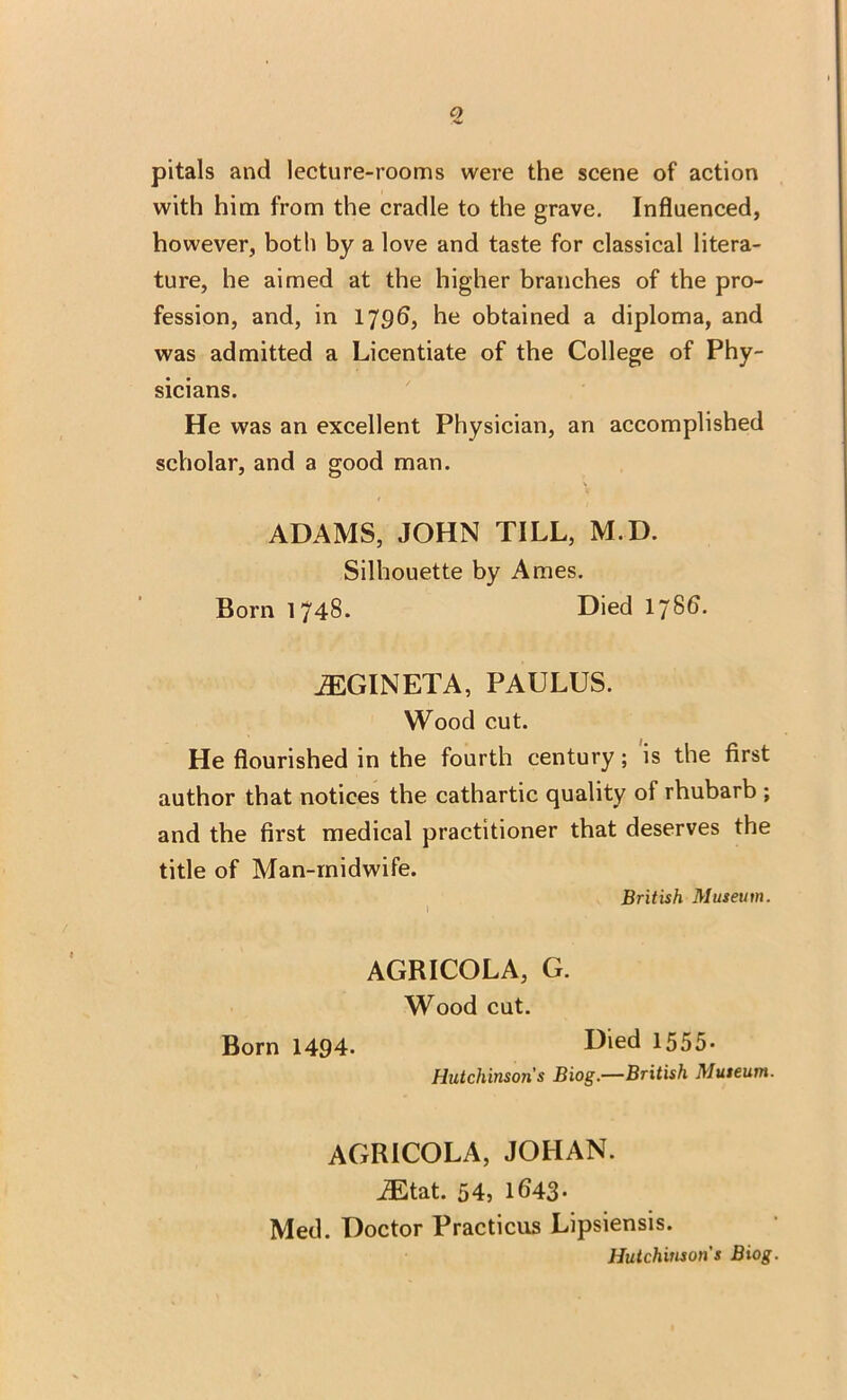 o pitals and lecture-rooms were the scene of action with him from the cradle to the grave. Influenced, however, both by a love and taste for classical litera- ture, he aimed at the higher branches of the pro- fession, and, in 1796, he obtained a diploma, and was admitted a Licentiate of the College of Phy- sicians. He was an excellent Physician, an accomplished scholar, and a good man. ADAMS, JOHN TILL, M.D. Silhouette by Ames. Born 1748. Died 1786. iEGINETA, PAULUS. Wood cut. He flourished in the fourth century; is the first author that notices the cathartic quality of rhubarb ; and the first medical practitioner that deserves the title of Man-midwife. British Museum. I AGRICOLA, G. Wood cut. Born 1494. Diecl 1555- Hutchinson's Biog.—British Museum. AGRICOLA, JOHAN. JEtat. 54, 1643- Med. Doctor Practicus Lipsiensis. Hutchinson's Biog.