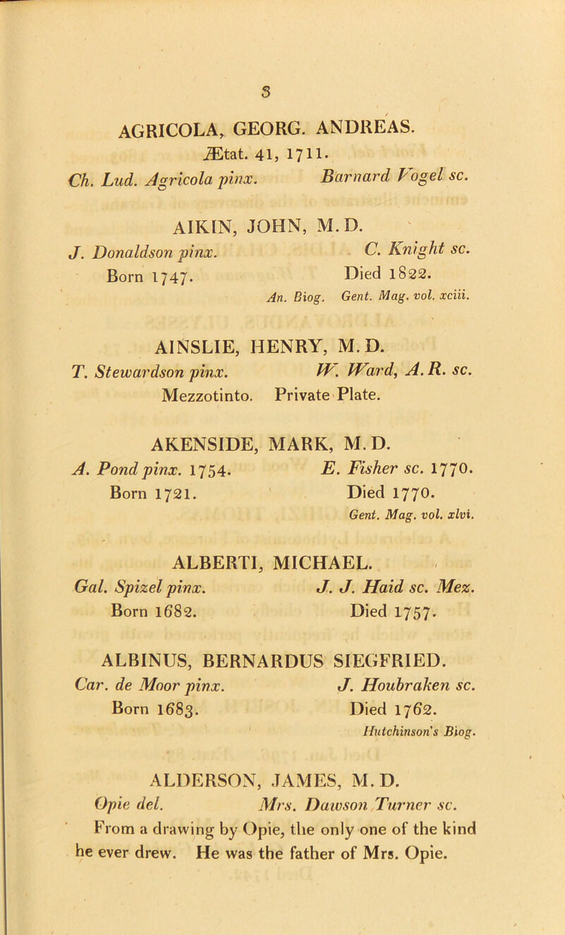 s AGRICOLA, GEORG. ANDREAS. iEtat. 41, 1711. Ch, Lud. Agricola pinx. Barnard Vogel sc. AIKIN, JOHN, M.D. J. Donaldson pinx. C. Knight sc. Born 1747. Died 1822. An. Biog. Gent. Mag. vol. xciii. AINSLIE, HENRY, M.D. T. Stewardson pinx. IV. Ward, A.R. sc. Mezzotinto. Private Plate. AKENSIDE, MARK, M.D. A. Pond pinx. 1754. E. Fisher sc. 1770. Born 1721. Died 1770. Gent. Mag. vol. xlvi. ALBERTI, MICHAEL. Gal. Spizel pinx. J. J. Haid sc. Mez. Born 1682. Died 175 7. ALBINUS, BERNARDUS SIEGFRIED. Car. de Moor pinx. J. Houhraken sc. Born 1683. Died 1762. Hutchinson's Biog. ALDERSON, JAMES, M.D. Opie del. Mrs. Dawson Turner sc. From a drawing by Opie, the only one of the kind he ever drew. He was the father of Mrs. Opie.