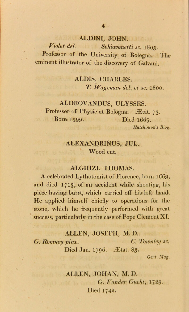 ALDINI, JOHN. Violet del. Schiavonetti sc. 1803. Professor of the University of Bologna. The eminent illustrator of the discovery of Galvani. * / ALDIS, CHARLES. T. Wageman del. et sc. 1800. ALDROVANDUS, ULYSSES. Professor of Physic at Bologna. JEtat. 73. Born 1599. Died 1665. Hutchinson's Biog. ALEXANDRINUS, JUL. Wood cut. ALGHIZI, THOMAS. A celebrated Lythotomist of Florence, born 1669, and died 1713, of an accident while shooting, his piece having burst, which carried off his left hand. He applied himself chiefly to operations for the stone, which he frequently performed with great success, particularly in the case of Pope Clement XI. ALLEN, JOSEPH, M.D. G. Romney pitrx. C. Townley sc. Died Jan. 1796'. iEtat. S3. Gent. Mag. ALLEN, JOHAN, M.D. G. Vander Gucht, 17 29. Died 1742.