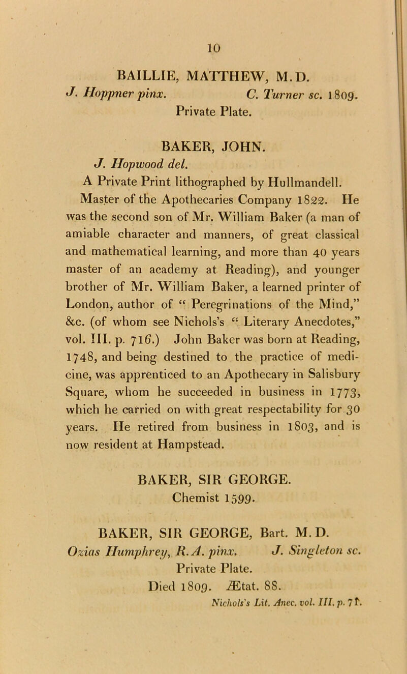 BAILLIE, MATTHEW, M.D. J. Hoppner pinx. C. Turner sc. 1809. Private Plate. BAKER, JOHN. J. Hopwood del. A Private Print lithographed by Hullmandell. Master of the Apothecaries Company 1822. He was the second son of Mr. William Baker (a man of amiable character and manners, of great classical and mathematical learning, and more than 40 years master of an academy at Reading), and younger brother of Mr. William Baker, a learned printer of London, author of “ Peregrinations of the Mind,” &c. (of whom see Nichols’s “ Literary Anecdotes,” vol. III. p. 716.) John Baker was born at Reading, 1748, and being destined to the practice of medi- cine, was apprenticed to an Apothecary in Salisbury Square, whom he succeeded in business in 1773, which he carried on with great respectability for 30 years. He retired from business in 1S03, and is now resident at Hampstead. BAKER, SIR GEORGE. Chemist 1599. BAKER, SIR GEORGE, Bart. M.D. Ozias Humphrey, R.A. pinx. J. Singleton sc. Private Plate. Died 1809. iEtat. 88. Nichols's Lit. Anec. vol. III. p.