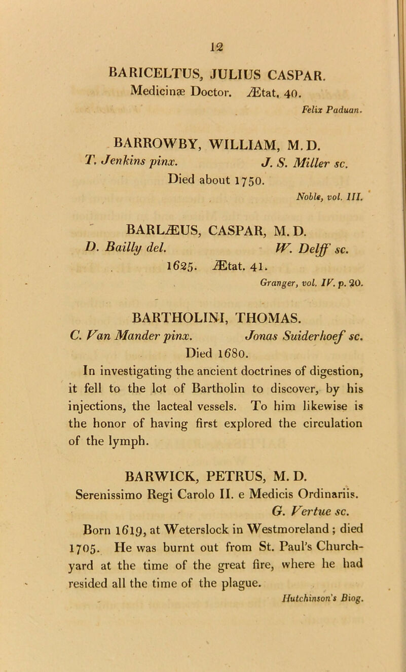 BARICELTUS, JULIUS CASPAR. Medici nge Doctor. ^Etat, 40. Felix Paduan. BARROWBY, WILLIAM, M.D. T. Jenkins pinx. J. S. Miller sc. Died about 1750. Noble, vol. III. BARLiEUS, CASPAR, M.D. D. Bailly del. W. Delff sc. 1625. i£tat. 41 > Granger, vol. IF. p. 20. BARTHOLINI, THOMAS. C. Van Mander pinx. Jonas Suiderhoef sc. Died 1680. In investigating the ancient doctrines of digestion, it fell to the lot of Bartholin to discover, by his injections, the lacteal vessels. To him likewise is the honor of having first explored the circulation of the lymph. BARWICK, PETRUS, M. D. Serenissimo Regi Carolo II. e Medicis Ordinariis. G. Vertue sc. Born lfilp, at Weterslock in Westmoreland ; died 1705. He was burnt out from St. Paul’s Church- yard at the time of the great fire, where he had resided all the time of the plague. Hutchinson's Biog.