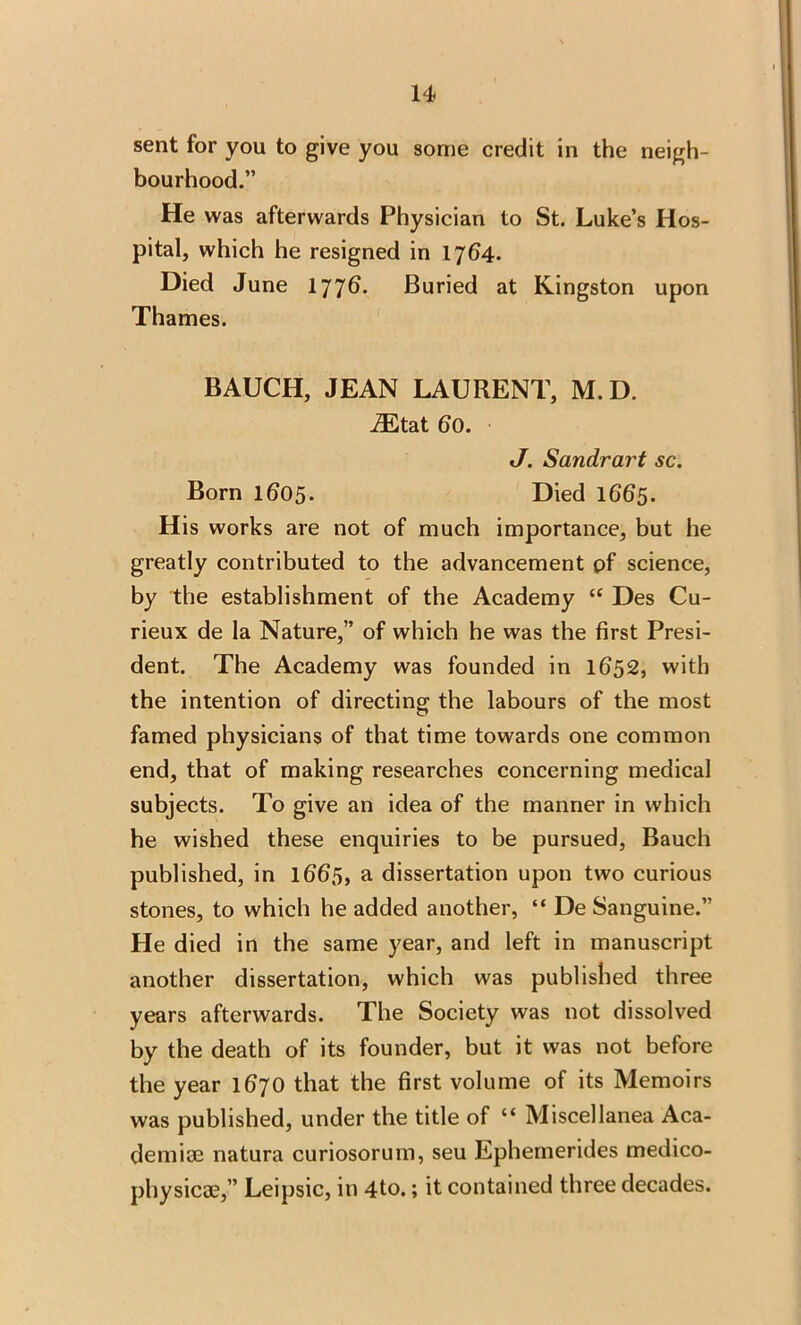 sent for you to give you some credit in the neigh- bourhood.” He was afterwards Physician to St. Luke’s Hos- pital, which he resigned in 1764. Died June 1776. Buried at Kingston upon Thames. BAUCH, JEAN LAURENT, M.D. iEtat bo. J. Sandrart sc. Born 1605. Died 1665. His works are not of much importance, but he greatly contributed to the advancement pf science, by the establishment of the Academy “ Des Cu- rieux de la Nature,” of which he was the first Presi- dent. The Academy was founded in 1652, with the intention of directing the labours of the most famed physicians of that time towards one common end, that of making researches concerning medical subjects. To give an idea of the manner in which he wished these enquiries to be pursued, Bauch published, in 166S, a dissertation upon two curious stones, to which he added another, “ De Sanguine.” He died in the same year, and left in manuscript another dissertation, which was published three years afterwards. The Society was not dissolved by the death of its founder, but it was not before the year 1670 that the first volume of its Memoirs was published, under the title of “ Miscellanea Aca- demise natura curiosorum, seu Ephemerides medico- physicae,” Leipsic, in 4to.; it contained three decades.