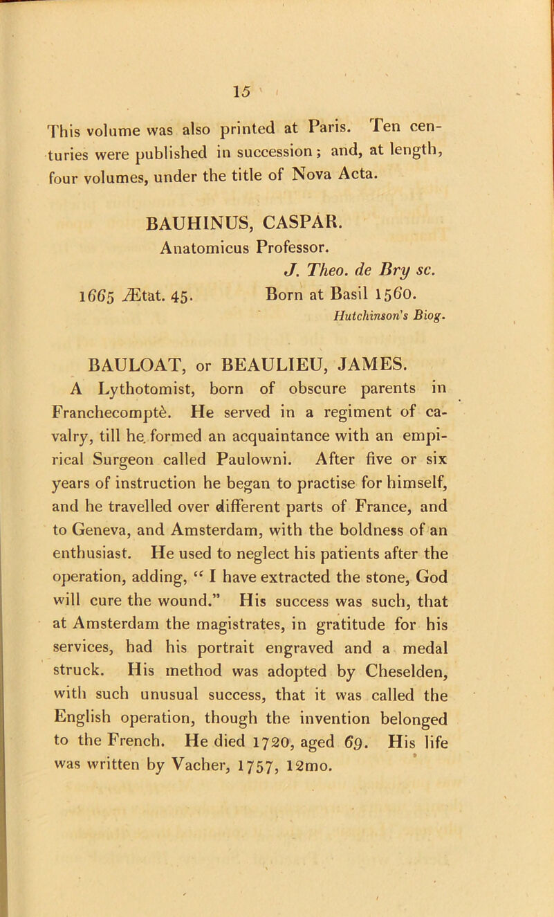 This volume was also printed at Paris. Pen cen- turies were published in succession; and, at length, four volumes, under the title of Nova Acta. BAUHINUS, CASPAR. Anatomicus Professor. J. Theo. de Bry sc. 1(765 iEtat. 45- Born at Basil 1560. Hutchinson's Biog. BAULOAT, or BEAULIEU, JAMES. A Lythotomist, born of obscure parents in Franchecompt^. He served in a regiment of ca- valry, till he. formed an acquaintance with an empi- rical Surgeon called Paulowni. After five or six years of instruction he began to practise for himself, and he travelled over different parts of France, and to Geneva, and Amsterdam, with the boldness of an enthusiast. He used to neglect his patients after the operation, adding, “ I have extracted the stone, God will cure the wound.” His success was such, that at Amsterdam the magistrates, in gratitude for his services, had his portrait engraved and a medal struck. His method was adopted by Cheselden, with such unusual success, that it was called the English operation, though the invention belonged to the French. He died 1720, aged 69. His life was written by Vacher, 1757, 12mo.