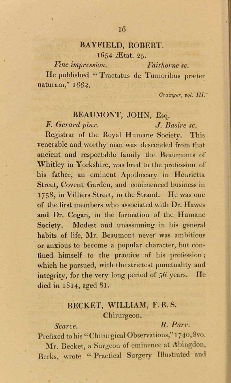 BAYFIELD, ROBERT. 1654 iEtat. 25. Fine impression. Faithorne sc. He published “ Tractatus de Turnoribus praeter naturam,” 1662. Grainger, vol. III. BEAUMONT, JOHN, Esq. F. Gerard pinx. J. Basire sc. Registrar of the Royal Humane Society. This venerable and worthy man was descended from that ancient and respectable family the Beaumonts of Whitley in Yorkshire, was bred to the profession of his father, an eminent Apothecary in Henrietta Street, Covent Garden, and commenced business in 1758, in Villiers Street, in the Strand. He was one of the first members who associated with Dr. Hawes and Dr. Cogan, in the formation of the Humane Society. Modest and unassuming in his general habits of life, Mr. Beaumont never was ambitious or anxious to become a popular character, but con- fined himself to the practice of his profession; which he pursued, with the strictest punctuality and integrity, for the very long period of 56 years. He died in 1S14, aged 8l. BECKET, WILLIAM, F. R. S. Chirurgeon. Scarce. R. Parr. Prefixed to his “Chirurgical Observations,”l740,8vo. Mr. Becket, a Surgeon of eminence at Abingdon, Berks, wrote (C Practical Surgery Illustrated and