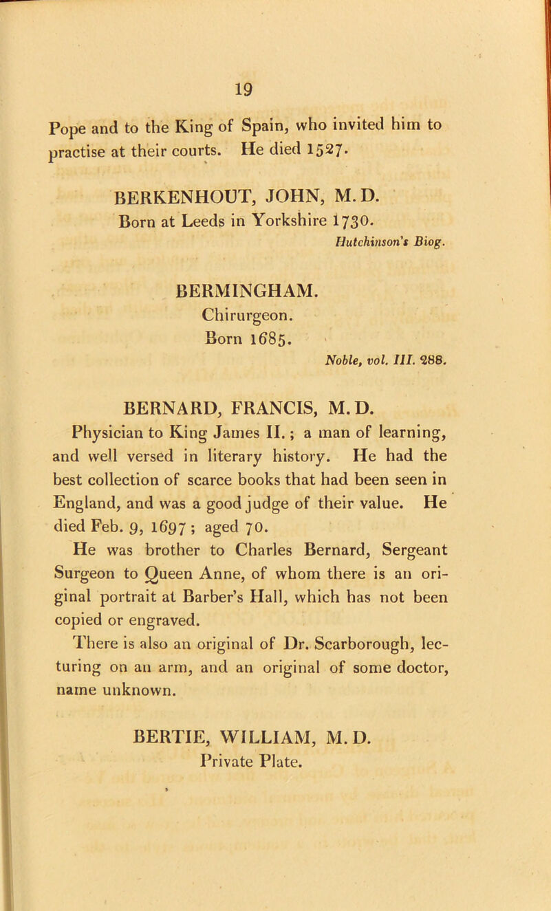 Pope and to the King of Spain, who invited him to practise at their courts. He died 1527* BERKENHOUT, JOHN, M.D. Born at Leeds in Yorkshire I730. Hutchinson's Biog. BERMINGHAM. Chirurgeon. Born 1685. Noble, vol. III. 288. BERNARD, FRANCIS, M.D. Physician to King James II.; a man of learning, and well versed in literary history. He had the best collection of scarce books that had been seen in England, and was a good judge of their value. He died Feb. 9, 1697 ; aged 70. He was brother to Charles Bernard, Sergeant Surgeon to Queen Anne, of whom there is an ori- ginal portrait at Barber’s Hall, which has not been copied or engraved. There is also an original of Dr. Scarborough, lec- turing on an arm, and an original of some doctor, name unknown. BERTIE, WILLIAM, M.D. Private Plate.