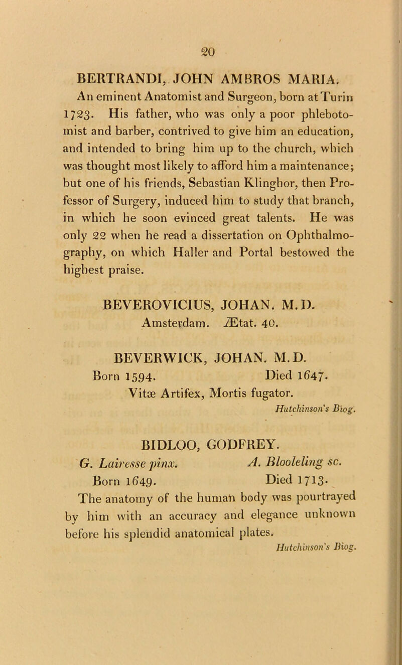 BERTRANDI, JOHN AM BROS MARIA. An eminent Anatomist and Surgeon, born at Turin 1723. His father, who was only a poor phleboto- mist and barber, contrived to give him an education, and intended to bring him up to the church, which was thought most likely to afford him a maintenance; but one of his friends, Sebastian Klinghor, then Pro- fessor of Surgery, induced him to study that branch, in which he soon evinced great talents. He was only 22 when he read a dissertation on Ophthalmo- graphy, on which Haller and Portal bestowed the highest praise. BEVEROYTCIUS, JOHAN. M.D. Amsterdam. iEtat. 40. BEVERWICK, JOHAN. M.D. Born 1594. Died lb47* Vitae Artifex, Mortis fugator. Hutchinson's Biog. BIDLOO, GODFREY. G. Lair esse jrinx. A. B loo le ling sc. Born 1049- Died 1713* The anatomy of the human body was pourtrayed by him with an accuracy and elegance unknown before his splendid anatomical plates.