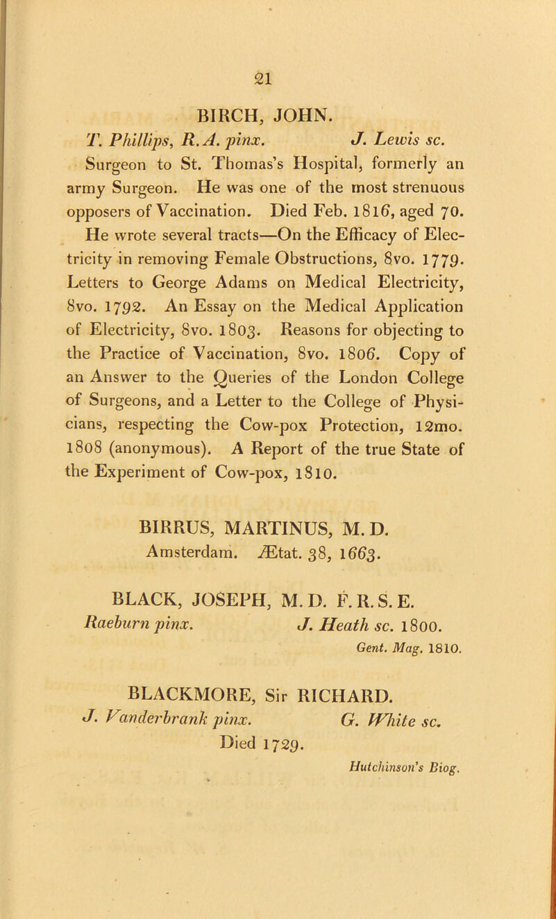 BIRCH, JOHN. T. Phillips, R.A. pinx. J. Lewis sc. Surgeon to St. Thomas’s Hospital, formerly an army Surgeon. He was one of the most strenuous opposers of Vaccination. Died Feb. l8lb, aged 70. He wrote several tracts—On the Efficacy of Elec- tricity in removing Female Obstructions, 8vo. 1779. Letters to George Adams on Medical Electricity, 8vo. 17P2. An Essay on the Medical Application of Electricity, 8vo. 1803. Reasons for objecting to the Practice of Vaccination, 8vo. l8ob. Copy of an Answer to the Queries of the London College of Surgeons, and a Letter to the College of Physi- cians, respecting the Cow-pox Protection, 12mo. 1808 (anonymous). A Report of the true State of the Experiment of Cow-pox, l8l0. BIRRUS, MARTINUS, M. D. Amsterdam. iEtat. 38, 1663. BLACK, JOSEPH, M. D. F.R.S.E. Raeburn pinx. J. Heath sc. 1800. Gent. Mag. 1810. BLACKMORE, Sir RICHARD. J. Vanderbrank pinx. G. White sc. Died 1725.