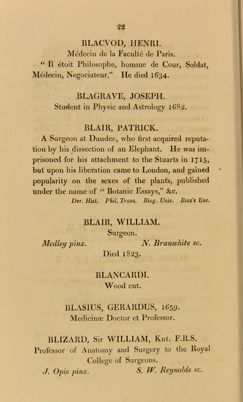 BLACVOD, IIENKI. M^decin de la Faculty de Paris. “ II 4toit Philosophe, homme de Cour, Soldat, M^decin, Negociateur.” He died 1634. BLAGRAVE, JOSEPH. Student in Physic and Astrology 1G82. BLAIR, PATRICK. A Surgeon at Dundee, who first acquired reputa- tion by his dissection of an Elephant. He was im- prisoned for his attachment to the Stuarts in 1715? but upon his liberation came to London, and gained popularity on the sexes of the plants, published under the name of “ Botanic Essays,” &c. Der. Hist. Phil. Trans. Biog. Univ. Rees's Enc. BLAIR, WILLIAM. Surgeon. Medley pinx. N. Branwhite sc. Died 1823. BLANCARDI. Wood cut. BLASIUS, GERARDUS, 1659- Medicinae Doctor et Professor. BLIZARD, Sir WILLIAM, Knt. F.R.S. Professor of Anatomy and Surgery to the Royal College of Surgeons. J. Opie pinx. S’. fV. Reynolds sc.