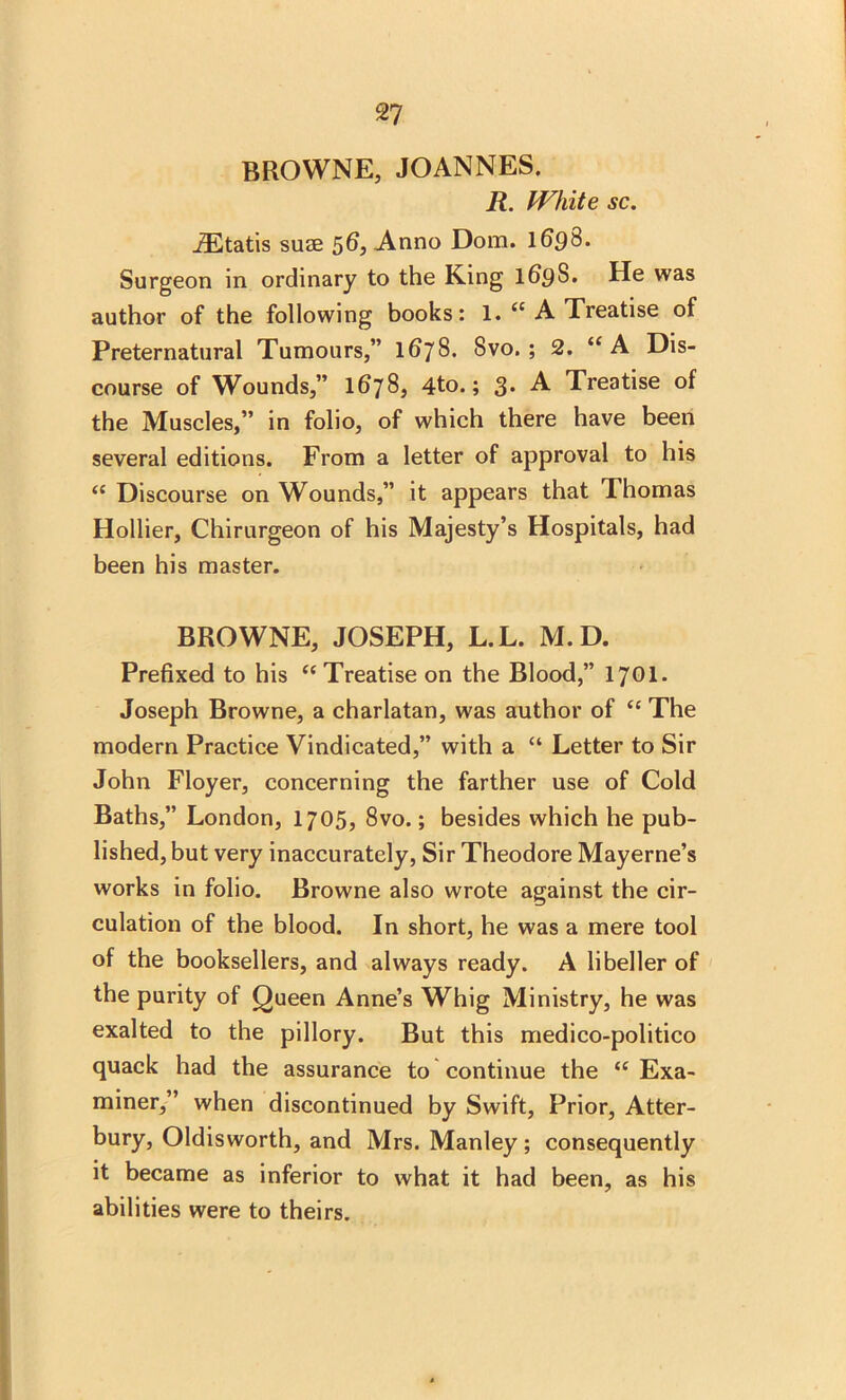 BROWNE, JOANNES. R. IVhite sc. JEtatis suss 56, Anno Dom. 1698. Surgeon in ordinary to the King 169S. He was author of the following books: 1. <c A Treatise of Preternatural Tumours,” 1678* Svo. ; 2. “ A Dis- course of Wounds,” 1678, 4to.; 3. A Treatise of the Muscles,” in folio, of which there have been several editions. From a letter of approval to his “ Discourse on Wounds,” it appears that Thomas Hollier, Chirurgeon of his Majesty’s Hospitals, had been his master. BROWNE, JOSEPH, L.L. M.D. Prefixed to his “ Treatise on the Blood,” 1701. Joseph Browne, a charlatan, was author of <c The modern Practice Vindicated,” with a “ Letter to Sir John Floyer, concerning the farther use of Cold Baths,” London, 1705, 8vo.; besides which he pub- lished, but very inaccurately, Sir Theodore Mayerne’s works in folio. Browne also wrote against the cir- culation of the blood. In short, he was a mere tool of the booksellers, and always ready. A libeller of the purity of Queen Anne’s Whig Ministry, he was exalted to the pillory. But this medico-politico quack had the assurance to continue the (f Exa- miner,” when discontinued by Swift, Prior, Atter- bury, Oldisworth, and Mrs. Manley ; consequently it became as inferior to what it had been, as his abilities were to theirs.
