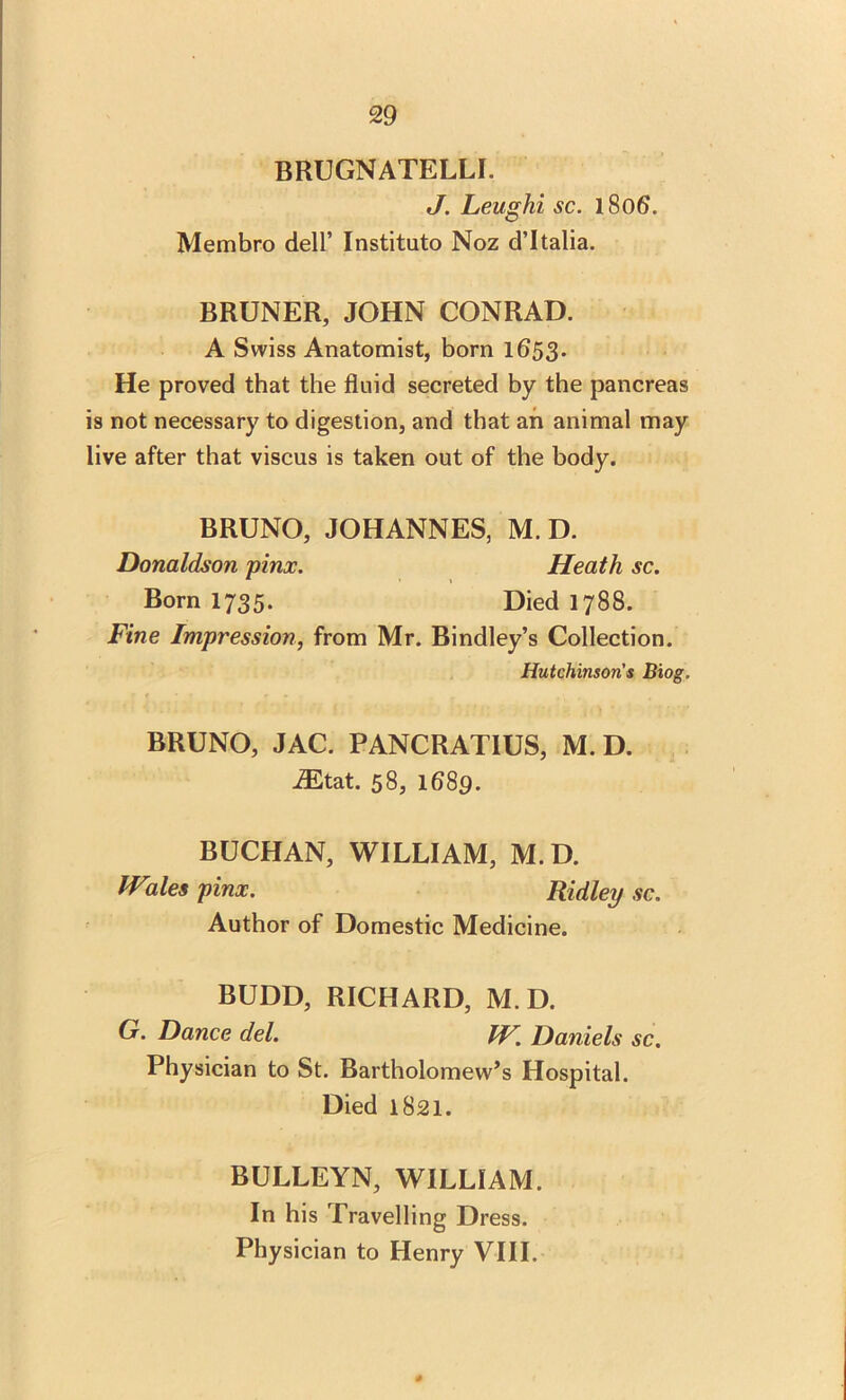 BRUGNATELLI. J. Leughi sc. 1806. Membro dell’ Instituto Noz d’ltalia. BRUNER, JOHN CONRAD. A Swiss Anatomist, born 1653. He proved that the fluid secreted by the pancreas is not necessary to digestion, and that an animal may live after that viscus is taken out of the body. BRUNO, JOHANNES, M. D. Donaldson pinx. Heath sc. Born 1735. Died 1788. Fine Impression, from Mr. Bindley’s Collection. Hutchinson's Biog. BRUNO, JAC. PANCRATIUS, M. D. iEtat. 58, 1689. BUCHAN, WILLIAM, M.D. Wales pinx. Ridley sc. Author of Domestic Medicine. BUDD, RICHARD, M.D. G. Dance del. IV. Daniels sc. Physician to St. Bartholomew’s Hospital. Died 1821. BULLEYN, WILLIAM. In his Travelling Dress. Physician to Henry VIII.