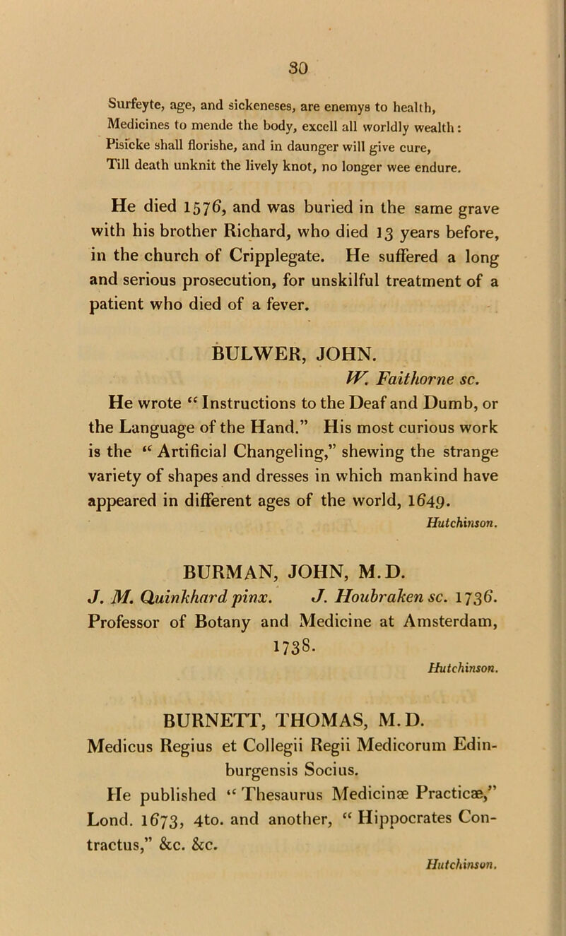 Surfeyte, age, and sickeneses, are enemys to health, Medicines to mende the body, excell all worldly wealth: Pisicke shall florishe, and in daunger will give cure, Till death unknit the lively knot, no longer wee endure. He died I57G, and was buried in the same grave with his brother Richard, who died 13 years before, in the church of Cripplegate. He suffered a long and serious prosecution, for unskilful treatment of a patient who died of a fever. BULWER, JOHN. IV. Faithorne sc. He wrote “ Instructions to the Deaf and Dumb, or the Language of the Hand.” His most curious work is the t( Artificial Changeling,” shewing the strange variety of shapes and dresses in which mankind have appeared in different ages of the world, lfi49- Hutchinson. BURMAN, JOHN, M.D. J. M. Quinkhard pinx. J. Houbraken sc. 1736’. Professor of Botany and Medicine at Amsterdam, 173S. Hutchinson. BURNETT, THOMAS, M.D. Medicus Regius et Collegii Regii Medicorum Edin- burgensis Socius. He published “ Thesaurus Medicinae Practicae,” Lond. 1673, 4to. and another, “ Hippocrates Con- tractus,” &c. &c. Hutchinson.