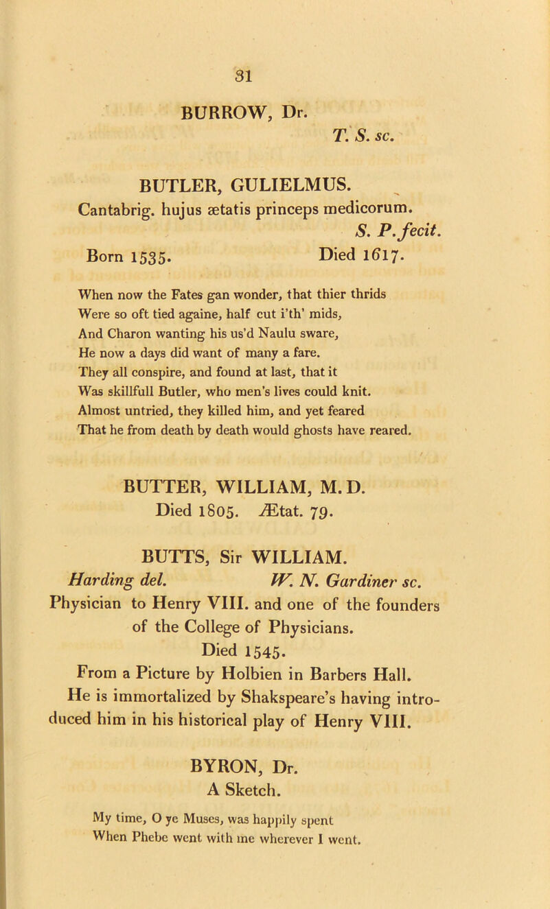 BURROW, Dr. T. S. sc. BUTLER, GULIELMUS. Cantabrig. hujus setatis princeps medicorum. S. P.fecit. Born 1535. Died 1617. When now the Fates gan wonder, that thier thrids Were so oft tied againe, half cut i’th’ raids, And Charon wanting his us’d Naulu sware. He now a days did want of many a fare. They all conspire, and found at last, that it Was skillfull Butler, who men’s lives could knit. Almost untried, they killed him, and yet feared That he from death by death would ghosts have reared. BUTTER, WILLIAM, M. D. Died 1805. iEtat. 79. BUTTS, Sir WILLIAM. Harding del. IV. N. Gardiner sc. Physician to Henry VIII. and one of the founders of the College of Physicians. Died 1545. From a Picture by Holbien in Barbers Hall. He is immortalized by Shakspeare’s having intro- duced him in his historical play of Henry VIII. BYRON, Dr. A Sketch. My time, O ye Muses, was happily spent When Phebe went with me wherever 1 went.