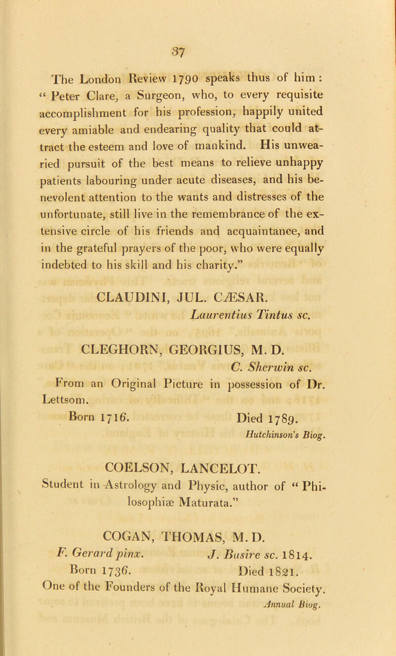 The London Review 1790 speaks thus of him: “ Peter Clare, a Surgeon, who, to every requisite accomplishment for his profession, happily united every amiable and endearing quality that could at- tract the esteem and love of mankind. His unwea- ried pursuit of the best means to relieve unhappy patients labouring under acute diseases, and his be- nevolent attention to the wants and distresses of the unfortunate, still live in the remembrance of the ex- tensive circle of his friends and acquaintance, and in the grateful prayers of the poor, who were equally indebted to his skill and his charity.” CLAUDINI, JUL. CAESAR. Laurentius Tintus sc. CLEGHORN, GEORGIUS, M.D. C. Sherwin sc. From an Original Picture in possession of Dr. Lettsom. Born 1716. Died 1789. Hutchinson's Biog. COELSON, LANCELOT. Student in Astrology and Physic, author of “ Phi- losophise Maturata.” COG AN, THOMAS, M.D. F. Gerard pinx. J. Busire sc. 1814. Born 173b. Died 1821. One of the Founders of the Royal Humane Society. Annual Biog.