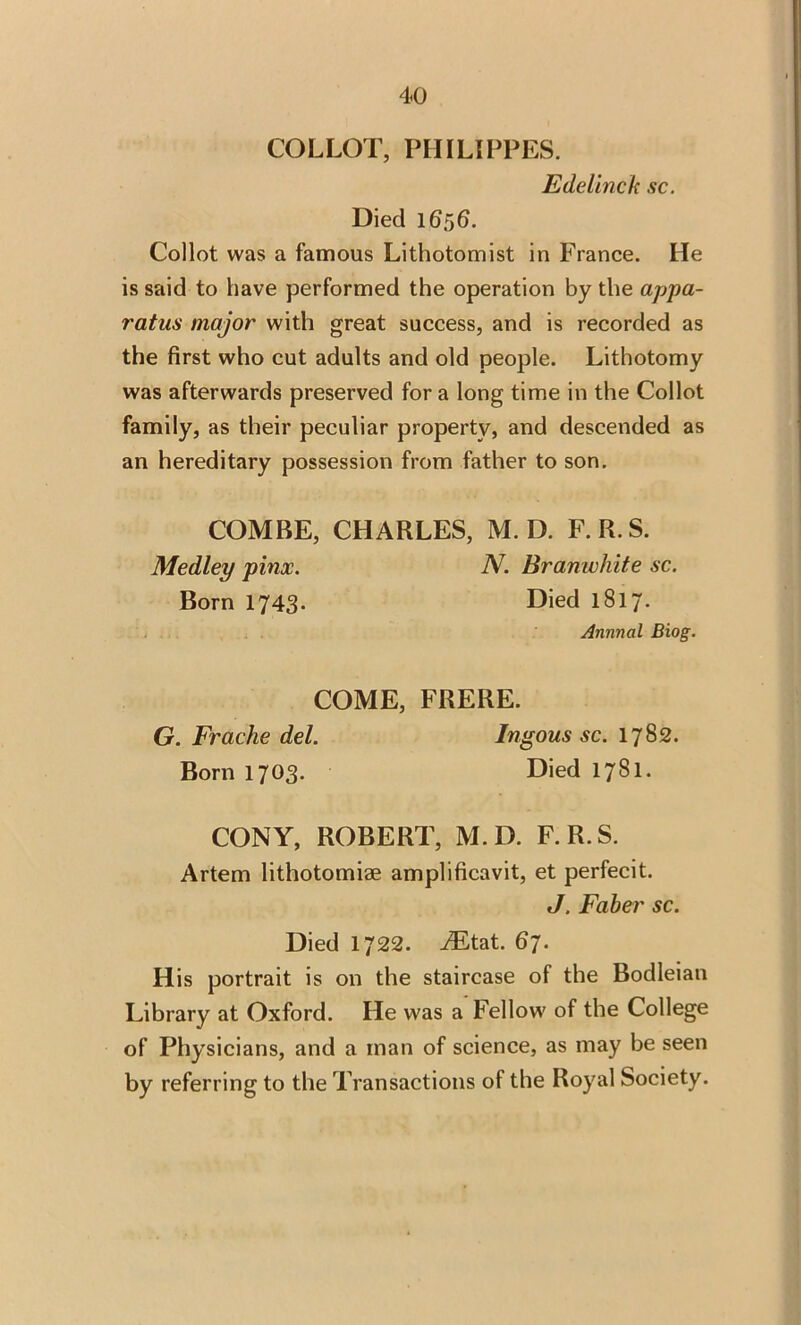 COLLOT, PHILIPPES. Edelinck sc. Died 1656. Collot was a famous Lithotomist in France. He is said to have performed the operation by the appa- ratus major with great success, and is recorded as the first who cut adults and old people. Lithotomy was afterwards preserved for a long time in the Collot family, as their peculiar property, and descended as an hereditary possession from father to son. COMBE, CHARLES, M. D. F.R.S. Medley pinx. N. Branwhite sc. Born 1743. Died 1817. Annual Biog. COME, FRERE. G. Frache del. Ingous sc. 1782. Born 1703. Died 1781. CONY, ROBERT, M.D. F.R.S. Artem lithotomiae amplificavit, et perfecit. J. Faber sc. Died 1722. JEtat. 67. His portrait is on the staircase of the Bodleian Library at Oxford. He was a Fellow of the College of Physicians, and a man of science, as may be seen by referring to the Transactions of the Royal Society.