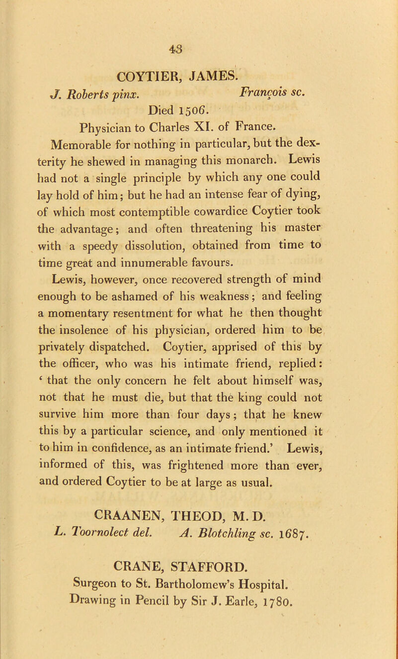 COYTIER, JAMES. J. Roberts pinx. Francois sc. Died 1506. Physician to Charles XI. of France. Memorable for nothing in particular, but the dex- terity he shewed in managing this monarch. Lewis had not a single principle by which any one could lay hold of him; but he had an intense fear of dying, of which most contemptible cowardice Coytier took the advantage; and often threatening his master with a speedy dissolution, obtained from time to time great and innumerable favours. Lewis, however, once recovered strength of mind enough to be ashamed of his weakness; and feeling a momentary resentment for what he then thought the insolence of his physician, ordered him to be privately dispatched. Coytier, apprised of this by the officer, who was his intimate friend, replied: 4 that the only concern he felt about himself was, not that he must die, but that the king could not survive him more than four days; that he knew this by a particular science, and only mentioned it to him in confidence, as an intimate friend.’ Lewis, informed of this, was frightened more than ever, and ordered Coytier to be at large as usual. CRAANEN, THEOD, M. D. L. Too moled del. A. Blotchling sc. 168 J. CRANE, STAFFORD. Surgeon to St. Bartholomew’s Hospital. Drawing in Pencil by Sir J. Earle, 1780.