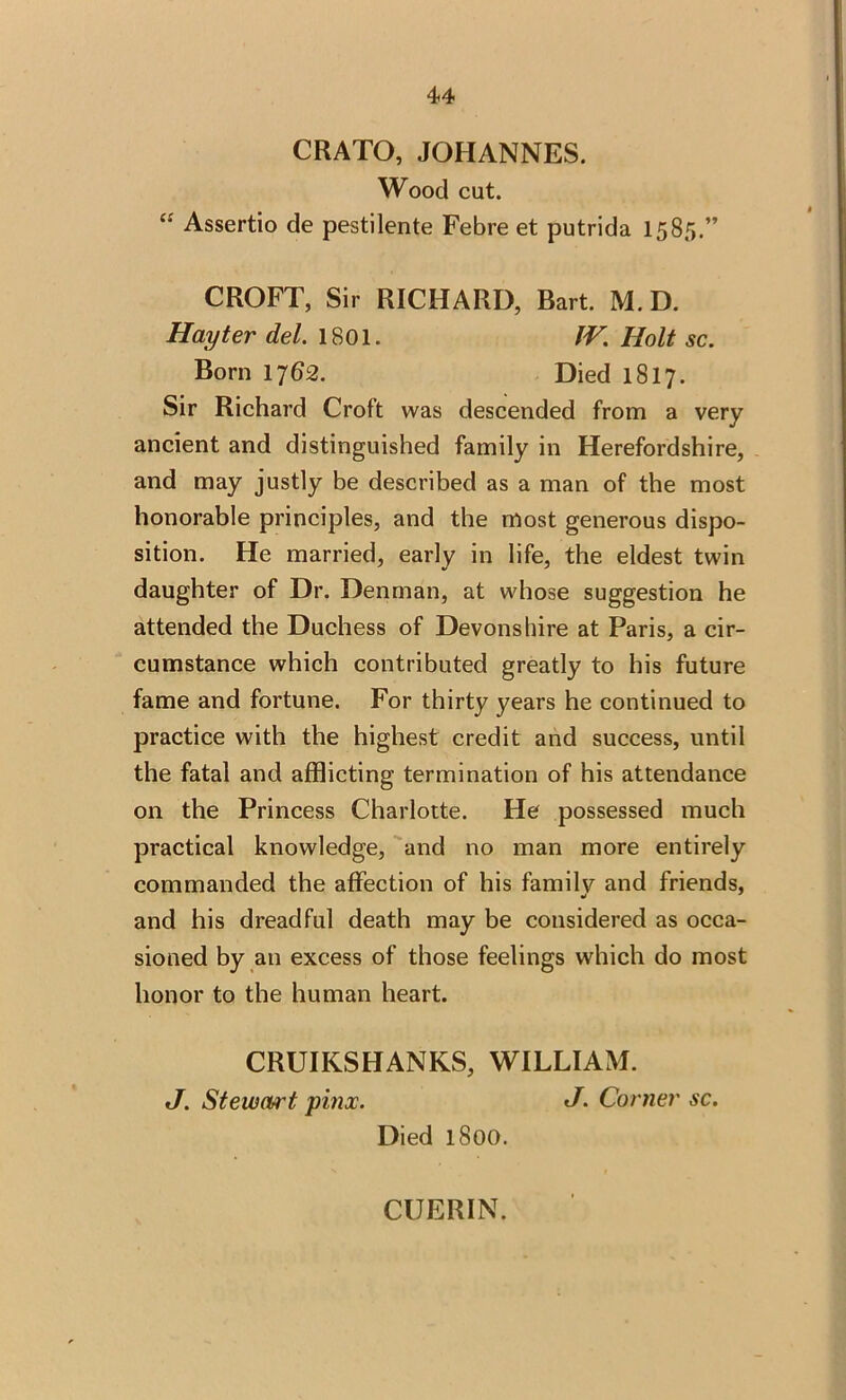 CRATO, JOHANNES. Wood cut. “ Assertio de pestilente Febre et putrida 1585.” CROFT, Sir RICHARD, Bart. M.D. Hay ter del. 1801. IV. Holt sc. Born 1762. Died 1S17. Sir Richard Croft was descended from a very ancient and distinguished family in Herefordshire, and may justly be described as a man of the most honorable principles, and the most generous dispo- sition. He married, early in life, the eldest twin daughter of Dr. Denman, at whose suggestion he attended the Duchess of Devonshire at Paris, a cir- cumstance which contributed greatly to his future fame and fortune. For thirty years he continued to practice with the highest credit and success, until the fatal and afflicting termination of his attendance on the Princess Charlotte. He possessed much practical knowledge, and no man more entirely commanded the affection of his familv and friends, •* and his dreadful death may be considered as occa- sioned by an excess of those feelings which do most honor to the human heart. CRUIKSHANKS, WILLIAM. J. Stewart pinx. J. Corner sc. Died 1800. CUERIN.