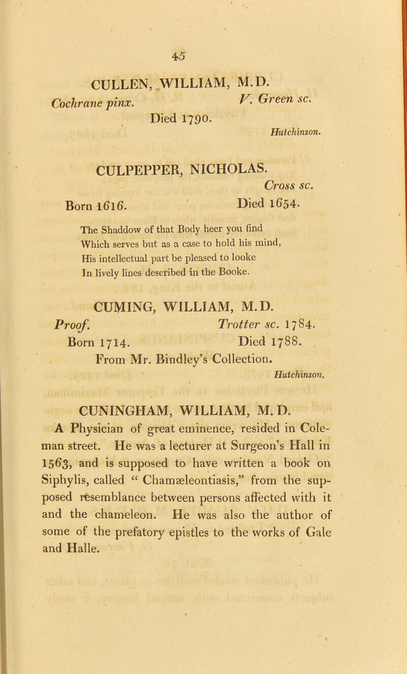 CULLEN, WILLIAM, M.D. Cochrane pitix. Green sc. Died 1790. Hutchinson. I CULPEPPER, NICHOLAS. Cross sc. Born 1616. Died 1654. The Shaddovv of that Body heer you find Which serves but as a case to hold his mind, His intellectual part be pleased to looke In lively lines described in the Booke. CUMING, WILLIAM, M.D. Proof. Trotter sc. 1784. Born 1714. Died 1788. From Mr. Bindley’s Collection. Hutchinson. CUNINGHAM, WILLIAM, M.D. A Physician of great eminence, resided in Cole- man street. He was a lecturer at Surgeon’s Hall in 1563, and is supposed to have written a book on Siphylis, called “ Chamaeleontiasis,” from the sup- posed resemblance between persons affected with it and the chameleon. He was also the author of some of the prefatory epistles to the works of Gale and Halle.