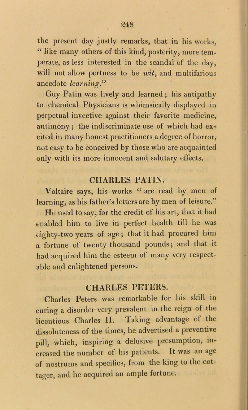 the present day justly remarks, that in his works, “ like many others of this kind, posterity, more tem- perate, as less interested in the scandal of the day, will not allow pertness to be wit, and multifarious anecdote learning Guy Patin was lively and learned ; his antipathy to chemical Physicians is whimsically displayed in perpetual invective against their favorite medicine, antimony ; the indiscriminate use of which had ex- cited in many honest practitioners a degree of horror, not easy to be conceived by those who are acquainted only with its more innocent and salutary effects. CHARLES PATIN. Voltaire says, his works “ are read by men of learning, as his father’s letters are by men of leisure.” He used to say, for the credit of his art, that it had enabled him to live in perfect health till he was eighty-two years of age; that it had procured him a fortune of twenty thousand pounds; and that it had acquired him the esteem of many very respect- able and enlightened persons. CHARLES PETERS. Charles Peters was remarkable for his skill in curing a disorder very prevalent in the reign of the licentious Charles II. laking advantage of the dissoluteness of the times, he advertised a preventive pill, which, inspiring a delusive presumption, in- creased the number of his patients. It was an age of nostrums and specifics, from the king to the cot- tager, and he acquired an ample fortune.