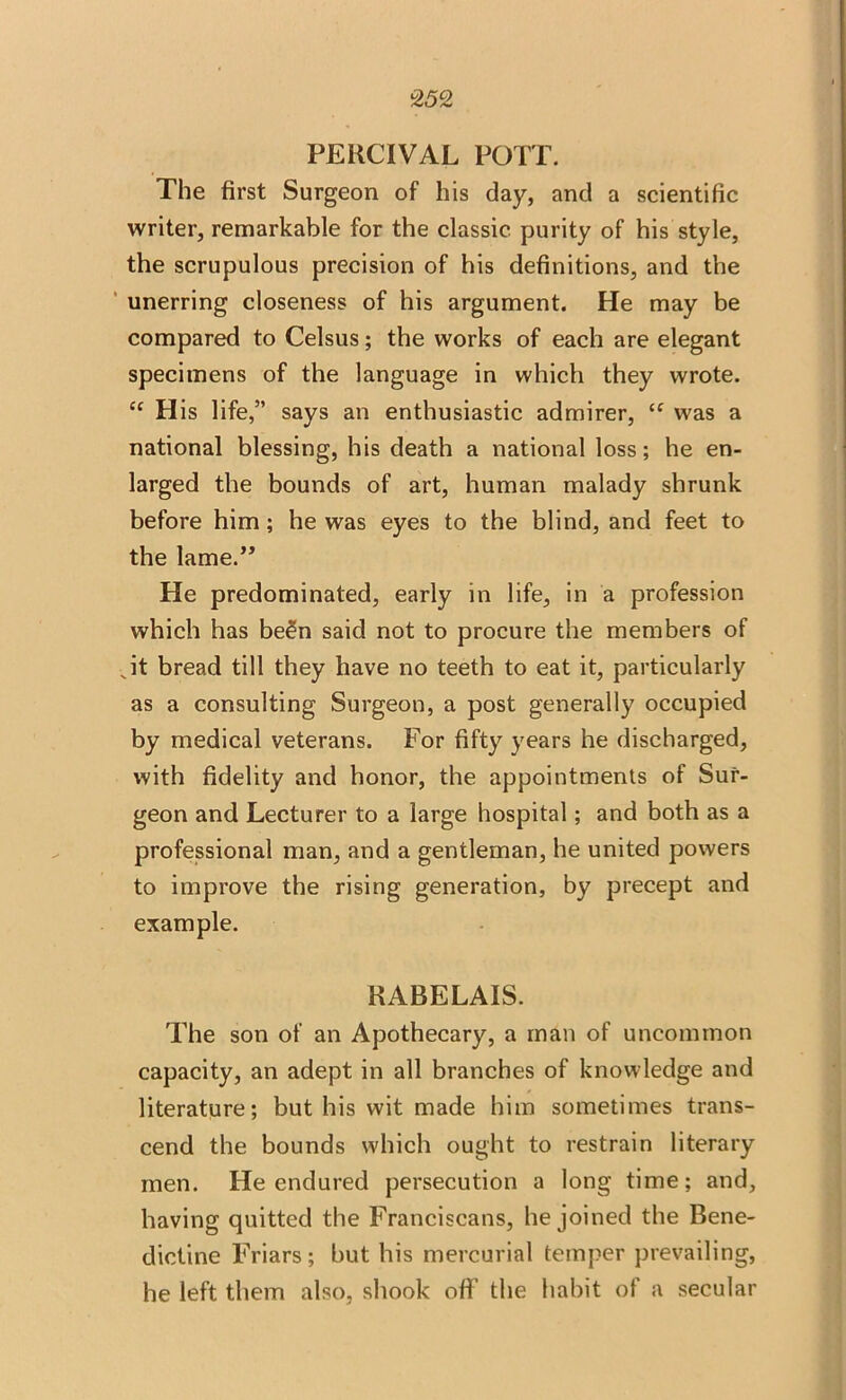 PERCIVAL POTT. The first Surgeon of his day, and a scientific writer, remarkable for the classic purity of his style, the scrupulous precision of his definitions, and the unerring closeness of his argument. He may be compared to Celsus; the works of each are elegant specimens of the language in which they wrote. “ His life,” says an enthusiastic admirer, “ was a national blessing, his death a national loss; he en- larged the bounds of art, human malady shrunk before him; he was eyes to the blind, and feet to the lame.” He predominated, early in life, in a profession which has been said not to procure the members of Jt bread till they have no teeth to eat it, particularly as a consulting Surgeon, a post generally occupied by medical veterans. For fifty years he discharged, with fidelity and honor, the appointments of Sur- geon and Lecturer to a large hospital; and both as a professional man, and a gentleman, he united powers to improve the rising generation, by precept and example. RABELAIS. The son of an Apothecary, a man of uncommon capacity, an adept in all branches of knowledge and literature; but his wit made him sometimes trans- cend the bounds which ought to restrain literary men. He endured persecution a long time; and, having quitted the Franciscans, he joined the Bene- dictine Friars; but his mercurial temper prevailing, he left them also, shook off the habit of a secular
