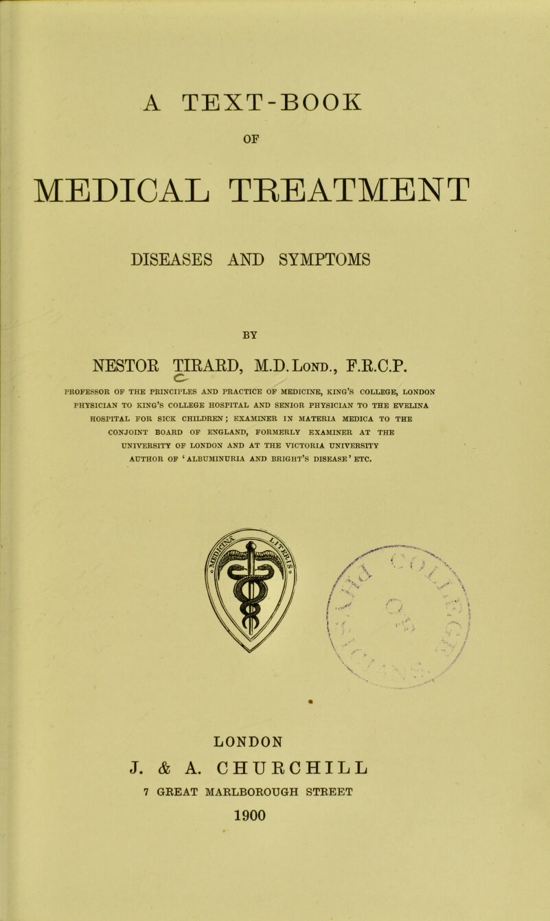 A TEXT-BOOK OF MEDICAL TREATMENT DISEASES AND SYMPTOMS BY NESTOR TIRARD, M.D.Lond., F.R.C.P. o PROFESSOR OF THE PRINCIPLES AND PRACTICE OF MEDICINE, KING’S COLLEGE, LONDON PHYSICIAN TO KING’S COLLEGE HOSPITAL AND SENIOR PHYSICIAN TO THE EVELINA HOSPITAL FOR SICK CHILDREN ; EXAMINER IN MATERIA MEDICA TO THE CONJOINT BOARD OF ENGLAND, FORMERLY EXAMINER AT THE UNIVERSITY OF LONDON AND AT THE VICTORIA UNIVERSITY AUTHOR OF ‘ ALBUMINURIA AND BRIGHT’S DISEASE ’ ETC. LONDON J. & A. CHURCHILL 7 GREAT MARLBOROUGH STREET 1900
