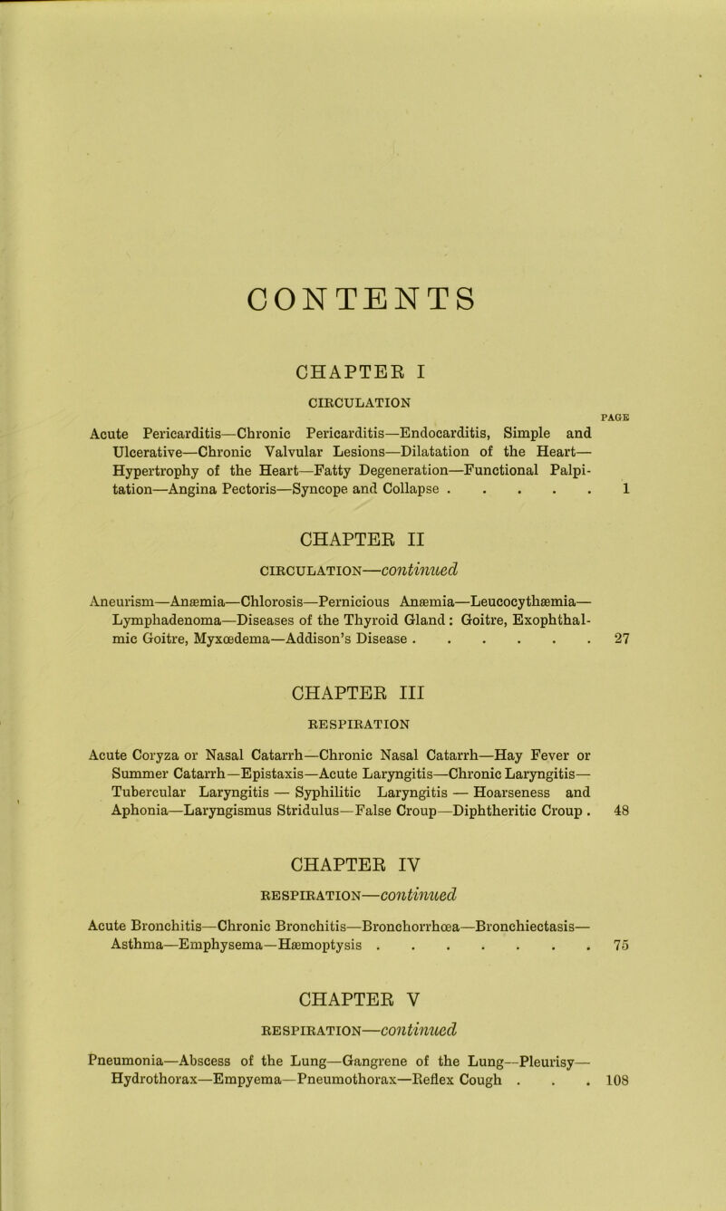 CONTENTS CHAPTEE I CIRCULATION PAGE Acute Pericarditis—Chronic Pericarditis—Endocarditis, Simple and Ulcerative—Chronic Valvular Lesions—Dilatation of the Heart— Hypertrophy of the Heart—Fatty Degeneration—Functional Palpi- tation—Angina Pectoris—Syncope and Collapse 1 CHAPTER II circulation—continued Aneurism—Anaemia—Chlorosis—Pernicious Anaemia—Leucocythaemia— Lymphadenoma—Diseases of the Thyroid Gland : Goitre, Exophthal- mic Goitre, Myxoedema—Addison’s Disease 27 CHAPTER III RESPIRATION Acute Coryza or Nasal Catarrh—Chronic Nasal Catarrh—Hay Fever or Summer Catarrh—Epistaxis—Acute Laryngitis—Chronic Laryngitis— Tubercular Laryngitis — Syphilitic Laryngitis — Hoarseness and Aphonia—Laryngismus Stridulus—False Croup—Diphtheritic Croup . 48 CHAPTER IY respiration—continued Acute Bronchitis—Chronic Bronchitis—Bronchorrhcea—Bronchiectasis— Asthma—Emphysema—Haemoptysis 75 CHAPTER V respiration—continued Pneumonia—Abscess of the Lung—Gangrene of the Lung—Pleurisy— Hydrothorax—Empyema—Pneumothorax—Reflex Cough . . . 108