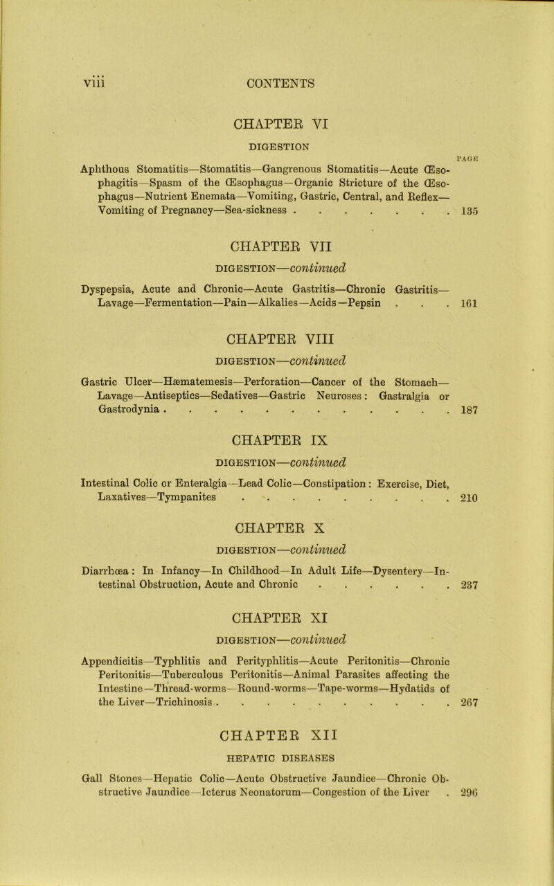 CHAPTER VI DIGESTION PAGK Aphthous Stomatitis—Stomatitis—Gangrenous Stomatitis—Acute (Eso- phagitis—Spasm of the (Esophagus—Organic Stricture of the (Eso- phagus-Nutrient Enemata—Vomiting, Gastric, Central, and Reflex— Vomiting of Pregnancy—Sea-sickness 135 CHAPTER VII digestion—continued Dyspepsia, Acute and Chronic—Acute Gastritis—Chronic Gastritis— Lavage—Fermentation—Pain—Alkalies—Acids—Pepsin . . .161 CHAPTER VIII digestion—continued Gastric Ulcer—Hasmatemesis—Perforation—Cancer of the Stomach— Lavage—Antiseptics—Sedatives—Gastric Neuroses : Gastralgia or Gastrodynia 187 CHAPTER IX digestion—continued Intestinal Colic or Enteralgia —Lead Colic—Constipation : Exercise, Diet, Laxatives—Tympanites 210 CHAPTER X digestion—continued Diarrhoea : In Infancy—In Childhood—In Adult Life—Dysentery—In- testinal Obstruction, Acute and Chronic 237 CHAPTER XI digestion—continued Appendicitis—Typhlitis and Perityphlitis—Acute Peritonitis—Chronic Peritonitis—Tuberculous Peritonitis—Animal Parasites affecting the Intestine—Thread-worms—Round-worms—Tape-worms—Hydatids of the Liver—Trichinosis 267 CHAPTER XII HEPATIC DISEASES Gall Stones—Hepatic Colic—Acute Obstructive Jaundice—Chronic Ob- structive Jaundice—Icterus Neonatorum—Congestion of the Liver . 296