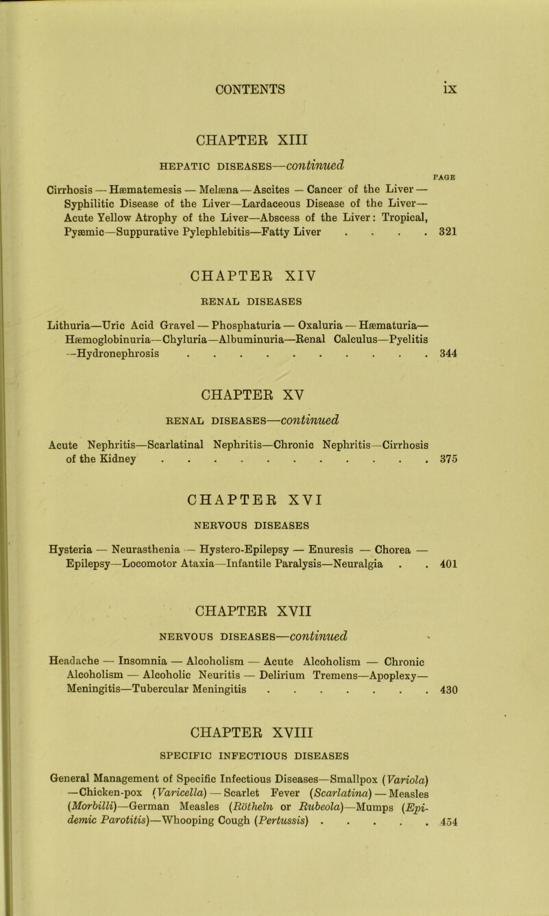 CHAPTER XIII hepatic diseases—continued PAGE Cirrhosis — Hsematemesis— Melsena — Ascites — Cancer of the Liver — Syphilitic Disease of the Liver—Lardaceous Disease of the Liver— Acute Yellow Atrophy of the Liver—Abscess of the Liver: Tropical, Pyaemic—Suppurative Pylephlebitis—Fatty Liver .... 321 CHAPTER XIV RENAL DISEASES Lithuria—Uric Acid Gravel — Phosphaturia — Oxaluria — Hasmaturia— Hemoglobinuria—Chyluria—Albuminuria—Eenal Calculus—Pyelitis —Hydronephrosis 344 CHAPTER XV renal diseases—continued Acute Nephritis—Scarlatinal Nephritis—Chronic Nephritis—Cirrhosis of the Kidney 375 CHAPTER XVI NERVOUS DISEASES Hysteria — Neurasthenia — Hystero-Epilepsy — Enuresis — Chorea — Epilepsy—Locomotor Ataxia—Infantile Paralysis—Neuralgia . . 401 CHAPTER XVII nervous diseases—continued Headache — Insomnia — Alcoholism — Acute Alcoholism — Chronic Alcoholism — Alcoholic Neuritis — Delirium Tremens—Apoplexy— Meningitis—Tubercular Meningitis 430 CHAPTER XVIII SPECIFIC INFECTIOUS DISEASES General Management of Specific Infectious Diseases—Smallpox (Variola) —Chicken-pox (Varicella) — Scarlet Fever (Scarlatina) — Measles (Morbilli)—German Measles (Rbtheln or Rubeola)—Mumps (Epi- demic Parotitis)—Whooping Cough (Pertussis) 454