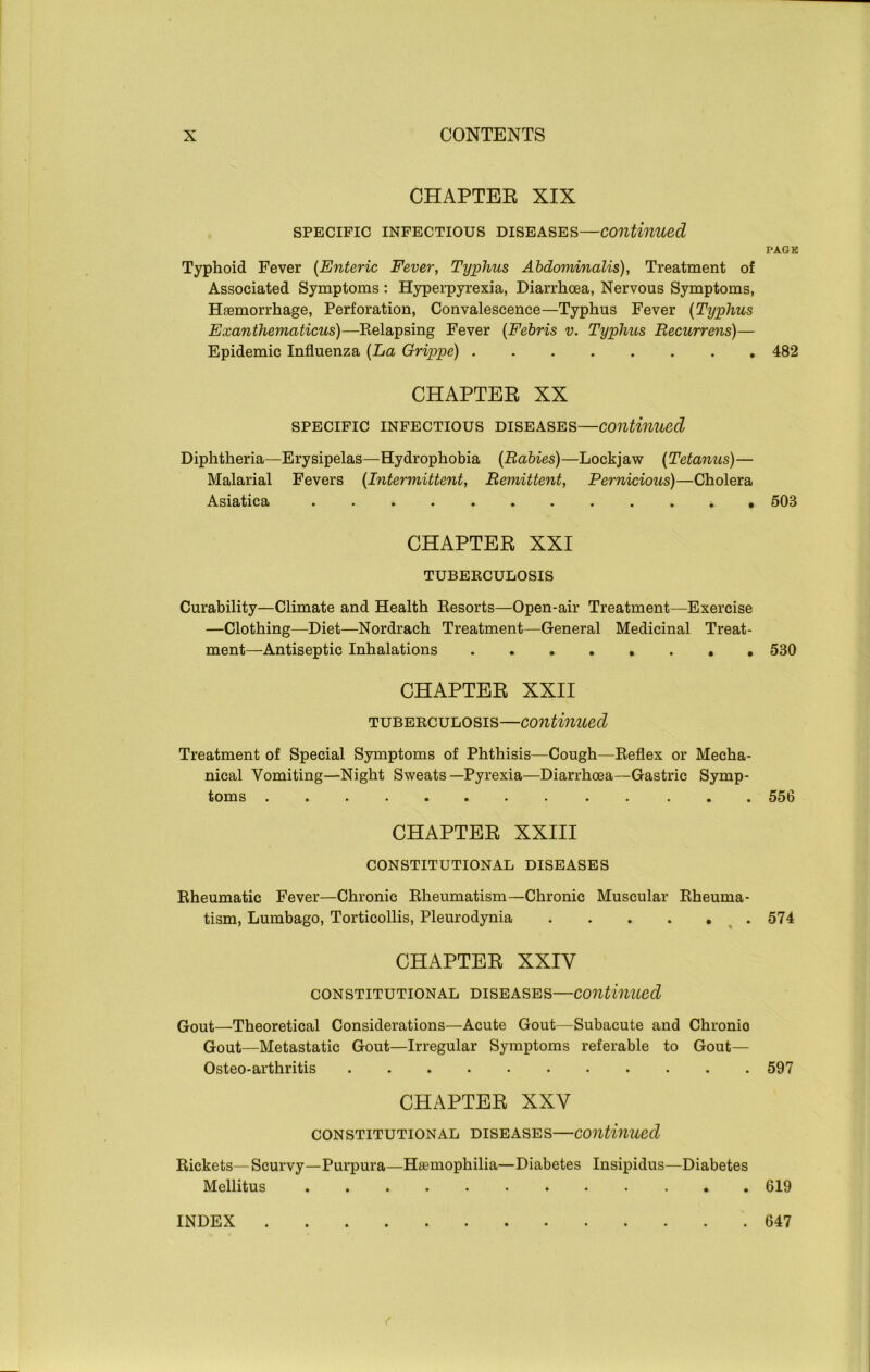 CHAPTER XIX specific infectious diseases—continued Typhoid Fever (Enteric Fever, Typhus Abdominalis), Treatment of Associated Symptoms: Hyperpyrexia, Diarrhoea, Nervous Symptoms, Haemorrhage, Perforation, Convalescence—Typhus Fever (Typhus Exanthematicus)—Relapsing Fever (Febris v. Typhus Recurrens)— Epidemic Influenza (La Grippe) CHAPTER XX specific infectious diseases—continued Diphtheria—Erysipelas—Hydrophobia (Rabies)—Lockj aw (Tetanus)— Malarial Fevers (Intermittent, Remittent, Pernicious)—Cholera Asiatica CHAPTER XXI TUBERCULOSIS Curability—Climate and Health Resorts—Open-air Treatment—Exercise —Clothing—Diet—Nordrach Treatment—General Medicinal Treat- ment—Antiseptic Inhalations CHAPTER XXII tuberculosis—continued Treatment of Special Symptoms of Phthisis—Cough—Reflex or Mecha- nical Vomiting—Night Sweats—Pyrexia—Diarrhoea—Gastric Symp- toms • •• ••• CHAPTER XXIII CONSTITUTIONAL DISEASES Rheumatic Fever—Chronic Rheumatism—Chronic Muscular Rheuma- tism, Lumbago, Torticollis, Pleurodynia CHAPTER XXIY constitutional diseases—continued Gout—Theoretical Considerations—Acute Gout—Subacute and Chronio Gout—Metastatic Gout—Irregular Symptoms referable to Gout— Osteo-arthritis CHAPTER XXY constitutional diseases—continued Rickets—Scurvy—Purpura—Haemophilia—Diabetes Insipidus—Diabetes Mellitus PAGE 482 503 530 556 574 597 619 INDEX 647