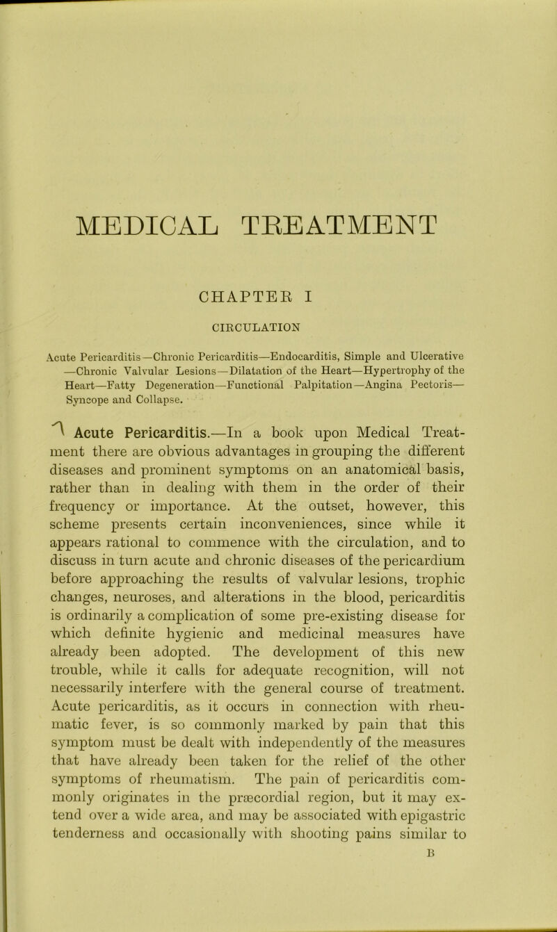 MEDICAL TREATMENT CHAPTEK I CIRCULATION Acute Pericarditis—Chronic Pericarditis—Endocarditis, Simple and Ulcerative —Chronic Valvular Lesions—Dilatation of the Heart—Hypertrophy of the Heart—Fatty Degeneration—Functional Palpitation—Angina Pectoris— Syncope and Collapse. ^ Acute Pericarditis.—In a book upon Medical Treat- ment there are obvious advantages in grouping the different diseases and prominent symptoms on an anatomical basis, rather than in dealing with them in the order of their frequency or importance. At the outset, however, this scheme presents certain inconveniences, since while it appears rational to commence with the circulation, and to discuss in turn acute and chronic diseases of the pericardium before approaching the results of valvular lesions, trophic changes, neuroses, and alterations in the blood, pericarditis is ordinarily a complication of some pre-existing disease for which definite hygienic and medicinal measures have already been adopted. The development of this new trouble, while it calls for adequate recognition, will not necessarily interfere with the general course of treatment. Acute pericarditis, as it occurs in connection with rheu- matic fever, is so commonly marked by pain that this symptom must be dealt with independently of the measures that have already been taken for the relief of the other symptoms of rheumatism. The pain of pericarditis com- monly originates in the praecordial region, but it may ex- tend over a wide area, and may be associated with epigastric tenderness and occasionally with shooting pains similar to B