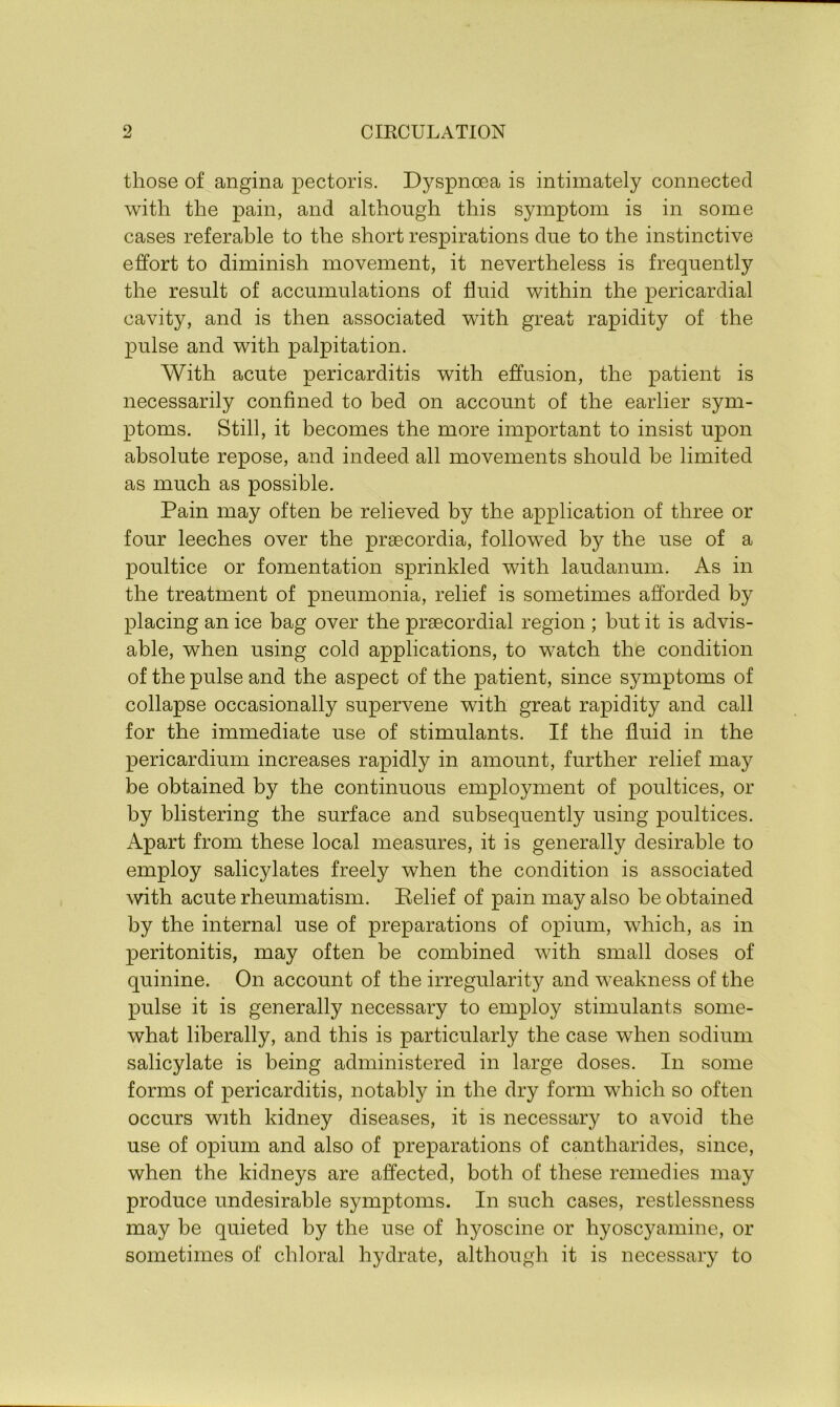 those of angina pectoris. Dyspnoea is intimately connected with the pain, and although this symptom is in some cases referable to the short respirations due to the instinctive effort to diminish movement, it nevertheless is frequently the result of accumulations of fluid within the pericardial cavity, and is then associated with great rapidity of the pulse and with palpitation. With acute pericarditis with effusion, the patient is necessarily confined to bed on account of the earlier sym- ptoms. Still, it becomes the more important to insist upon absolute repose, and indeed all movements should be limited as much as possible. Pain may often be relieved by the application of three or four leeches over the praecordia, followed by the use of a poultice or fomentation sprinkled with laudanum. As in the treatment of pneumonia, relief is sometimes afforded by placing an ice bag over the praecordial region ; but it is advis- able, when using cold applications, to watch the condition of the pulse and the aspect of the patient, since symptoms of collapse occasionally supervene with great rapidity and call for the immediate use of stimulants. If the fluid in the pericardium increases rapidly in amount, further relief may be obtained by the continuous employment of poultices, or by blistering the surface and subsequently using poultices. Apart from these local measures, it is generally desirable to employ salicylates freely when the condition is associated with acute rheumatism. Relief of pain may also be obtained by the internal use of preparations of opium, which, as in peritonitis, may often be combined with small doses of quinine. On account of the irregularity and weakness of the pulse it is generally necessary to employ stimulants some- what liberally, and this is particularly the case when sodium salicylate is being administered in large doses. In some forms of pericarditis, notably in the dry form which so often occurs with kidney diseases, it is necessary to avoid the use of opium and also of preparations of cantharides, since, when the kidneys are affected, both of these remedies may produce undesirable symptoms. In such cases, restlessness may be quieted by the use of hyoscine or hyoscyamine, or sometimes of chloral hydrate, although it is necessary to